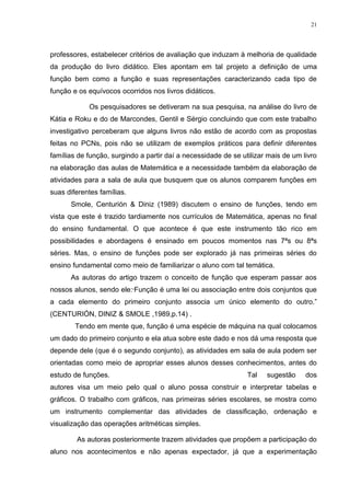 21




professores, estabelecer critérios de avaliação que induzam à melhoria de qualidade
da produção do livro didático. Eles apontam em tal projeto a definição de uma
função bem como a função e suas representações caracterizando cada tipo de
função e os equívocos ocorridos nos livros didáticos.

            Os pesquisadores se detiveram na sua pesquisa, na análise do livro de
Kátia e Roku e do de Marcondes, Gentil e Sérgio concluindo que com este trabalho
investigativo perceberam que alguns livros não estão de acordo com as propostas
feitas no PCNs, pois não se utilizam de exemplos práticos para definir diferentes
famílias de função, surgindo a partir daí a necessidade de se utilizar mais de um livro
na elaboração das aulas de Matemática e a necessidade também da elaboração de
atividades para a sala de aula que busquem que os alunos comparem funções em
suas diferentes famílias.
      Smole, Centurión & Diniz (1989) discutem o ensino de funções, tendo em
vista que este é trazido tardiamente nos currículos de Matemática, apenas no final
do ensino fundamental. O que acontece é que este instrumento tão rico em
possibilidades e abordagens é ensinado em poucos momentos nas 7ªs ou 8ªs
séries. Mas, o ensino de funções pode ser explorado já nas primeiras séries do
ensino fundamental como meio de familiarizar o aluno com tal temática.
      As autoras do artigo trazem o conceito de função que esperam passar aos
nossos alunos, sendo ele:“Função é uma lei ou associação entre dois conjuntos que
a cada elemento do primeiro conjunto associa um único elemento do outro.”
(CENTURIÓN, DINIZ & SMOLE ,1989,p.14) .
        Tendo em mente que, função é uma espécie de máquina na qual colocamos
um dado do primeiro conjunto e ela atua sobre este dado e nos dá uma resposta que
depende dele (que é o segundo conjunto), as atividades em sala de aula podem ser
orientadas como meio de apropriar esses alunos desses conhecimentos, antes do
estudo de funções.                                              Tal   sugestão     dos
autores visa um meio pelo qual o aluno possa construir e interpretar tabelas e
gráficos. O trabalho com gráficos, nas primeiras séries escolares, se mostra como
um instrumento complementar das atividades de classificação, ordenação e
visualização das operações aritméticas simples.

        As autoras posteriormente trazem atividades que propõem a participação do
aluno nos acontecimentos e não apenas expectador, já que a experimentação
 
