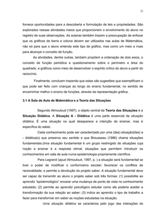 22




fornece oportunidades para a descoberta e formulação de leis e propriedades. São
explorados nessas atividades meios que proporcionem o envolvimento do aluno no
registro de suas observações. As autoras também trazem a preocupação de enfocar
que os gráficos de barra e coluna devem ser utilizados nas aulas de Matemática,
não só para que o aluno entenda este tipo de gráfico, mas como um meio a mais
para alcançar o conceito de função.
       As atividades, dentre outras, também propõem a ordenação de dois eixos, o
conceito de função periódica e questionamento sobre o perímetro e área do
quadrado, e gráficos como meio de desenvolver o espírito crítico do aluno a partir do
raciocínio.

        Finalmente, concluem trazendo que estas são sugestões que exemplificam o
que pode ser feito com crianças ao longo do ensino fundamental, no sentido de
encaminhar melhor o ensino de funções, através da representação gráfica.

3.1 A Sala de Aula de Matemática e a Teoria das Situações


              Segundo Almouloud (1997), o objeto central da Teoria das Situações é a
Situação Didática. A Situação A - Didática é uma parte essencial da situação
didática. É uma situação na qual desaparece a intenção de ensinar, mas é
específica do saber.
              Cada conhecimento pode ser caracterizado por uma (das) situação(ões) a
- didática(s) que preserva seu sentido e que Brousseau (1986) chama situações
fundamentais.Uma situação fundamental é um grupo restringido de situações cuja
noção a ensinar é a resposta otimal, situações que permitem introduzir os
conhecimentos em sala de aula numa epistemologia propriamente científica.
              Para Legrand (apud Almouloud, 1997, p. ) a situação será fundamental se
tiver o poder de modificar o conformismo escolar; favorecer os conflitos de
racionalidade; e permite a devolução do projeto saber. A situação fundamental deve
ser capaz de transmitir ao aluno o projeto saber sob três formas: (1) possibilite ao
aprendiz “epistemológico” encarar uma mudança de ponto de vista no conhecimento
estudado; (2) permite ao aprendiz psicológico estudar como ele poderia aceitar a
transformação da sua relação ao saber; (3) indica ao aprendiz o tipo de trabalho a
fazer para transformar em saber as noções estudadas na situação.
                 Uma situação didática se caracteriza pelo jogo das interações do
 