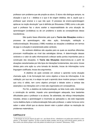 23




professor com problema que ele propõe ao aluno. O aluno não distingue sempre, na
situação o que é a – didática e o que é de origem didática, isto é, aquilo que o
professor quer ensinar e o que não quer. O processo de ensino-aprendizagem
apóia-se na noção devolução1 que é definida por Brousseau (1986) como o ato pelo
qual o professor faz o aluno aceitar a responsabilidade de uma situação de
aprendizagem (a-didática) ou de um problema e aceita as conseqüências dessa
transferência.
              São quatro fases diferentes pelo qual a Teoria das Situações analisa o
processo       de     aprendizagem,          são     eles:     ação,      formulação,        validação       e
institucionalização. Brousseau (1986) modeliza as situações a-didáticas em termos
de jogo e a situação é caracterizada pelas variáveis.
              As variáveis didáticas são aquelas para as quais as escolhas diferentes
provocam modificações ao nível das estratégias ótimas. A determinação dessas
variáveis e o valor do salto informacional a efetuar serão pontos importantes para a
construção das situações. A Teoria das Situações desenvolveu-se a partir de
situações caracterizadas por três tipos de interações fundamentais, tais como: trocas
diretas para uma ação ou uma tomada de decisão, trocas de informações numa
linguagem codificada, trocas dos argumentos.
                A dialética da ação consiste em colocar o aprendiz numa situação
chamada ação. A de formulação tem como objetivo a troca de informações. A da
validação, por sua vez, é a etapa na qual o aprendiz deve mostrar porque o modelo
que criou é válido, tem como objetivo principal o debate sobre a certeza das
asserções e as interações com o meio são organizados em conseqüência.
               Por fim, a dialética da institucionalização, se feita muito cedo, interrompe
a construção do sentido, impede uma aprendizagem adequada, leva bastantes
dificuldades para o professor e os alunos. Se adiantada, ela reforça interpretações
inexatas, atrasa a aprendizagem e incomoda as aplicações e, ela está negociada
numa dialética.Após a institucionalização feita pelo professor, o saber torna-se como
saber o saber oficial que os alunos devem reter e podem utilizar na resolução de
problemas matemáticos.


CAPÍTULO IV
1
  A devolução era um ato através do qual o rei - por direito divino - abandonava seu poder para remetê-lo a uma
câmara. A "devolução" significa: "já não se trata de minha vontade, mas do que vocês devem querer, porém, eu
lhes confiro este direito porque vocês não podem reivindicá-lo por si mesmos" (Brousseau, 1996).
 