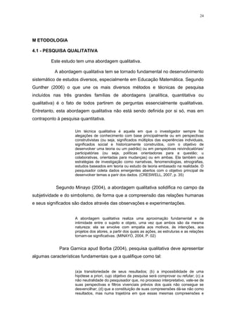 24




M ETODOLOGIA

4.1 - PESQUISA QUALITATIVA

         Este estudo tem uma abordagem qualitativa.

           A abordagem qualitativa tem se tornado fundamental no desenvolvimento
sistemático de estudos diversos, especialmente em Educação Matemática. Segundo
Gunther (2006) o que une os mais diversos métodos e técnicas de pesquisa
incluídos nas três grandes famílias de abordagens (analítica, quantitativa ou
qualitativa) é o fato de todos partirem de perguntas essencialmente qualitativas.
Entretanto, esta abordagem qualitativa não está sendo definida por si só, mas em
contraponto à pesquisa quantitativa.

                     Um técnica qualitativa é aquela em que o investigador sempre faz
                     alegações de conhecimento com base principalmente ou em perspectivas
                     construtivistas (ou seja, significados múltiplos das experiências individuais,
                     significados social e historicamente construídos, com o objetivo de
                     desenvolver uma teoria ou um padrão) ou em perspectivas reivindicatórias/
                     participatórias (ou seja, políticas orientadoras para a questão; u
                     colaborativas, orientadas para mudanças) ou em ambas. Ela também usa
                     estratégias de investigação como narrativas, fenomenologias, etnografias,
                     estudos baseados em teoria ou estudo de teoria embasado na realidade. O
                     pesquisador coleta dados emergentes abertos com o objetivo principal de
                     desenvolver temas a parir dos dados. (CRESWELL, 2007, p. 35)


           Segundo Minayo (2004), a abordagem qualitativa solidifica no campo da
subjetividade e do simbolismo, de forma que a compreensão das relações humanas
e seus significados são dados através das observações e experimentações.


                     A abordagem qualitativa realiza uma aproximação fundamental e de
                     intimidade entre o sujeito e objeto, uma vez que ambos são da mesma
                     natureza: ela se envolve com empatia aos motivos, às intenções, aos
                     projetos dos atores, a partir dos quais as ações, as estruturas e as relações
                     tornam-se significativas. (MINAYO, 2004, P. 02)


             Para Garnica apud Borba (2004), pesquisa qualitativa deve apresentar
algumas características fundamentais que a qualifique como tal:


                     (a)a transitoriedade de seus resultados; (b) a impossibilidade de uma
                     hipótese a priori, cujo objetivo da pesquisa será comprovar ou refutar; (c) a
                     não neutralidade do pesquisador que, no processo interpretativo, vale-se de
                     suas perspectivas e filtros vivenciais prévios dos quais não consegue se
                     desvencilhar; (d) que a constituição de suas compreensões dá-se não como
                     resultados, mas numa trajetória em que essas mesmas compreensões e
 