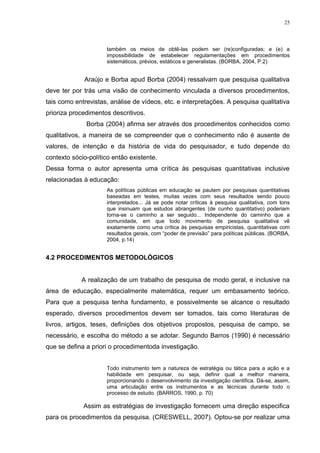 25



                     também os meios de obtê-las podem ser (re)configuradas; e (e) a
                     impossibilidade de estabelecer regulamentações em procedimentos
                     sistemáticos, prévios, estáticos e generalistas. (BORBA, 2004, P.2)


             Araújo e Borba apud Borba (2004) ressalvam que pesquisa qualitativa
deve ter por trás uma visão de conhecimento vinculada a diversos procedimentos,
tais como entrevistas, análise de vídeos, etc. e interpretações. A pesquisa qualitativa
prioriza procedimentos descritivos.
              Borba (2004) afirma ser através dos procedimentos conhecidos como
qualitativos, a maneira de se compreender que o conhecimento não é ausente de
valores, de intenção e da história de vida do pesquisador, e tudo depende do
contexto sócio-político então existente.
Dessa forma o autor apresenta uma crítica às pesquisas quantitativas inclusive
relacionadas à educação:
                     As políticas públicas em educação se pautem por pesquisas quantitativas
                     baseadas em testes, muitas vezes com seus resultados sendo pouco
                     interpretados... Já se pode notar críticas à pesquisa qualitativa, com tons
                     que insinuam que estudos abrangentes (de cunho quantitativo) poderiam
                     torna-se o caminho a ser seguido... Independente do caminho que a
                     comunidade, em que todo movimento de pesquisa qualitativa vê
                     exatamente como uma crítica às pesquisas empiricistas, quantitativas com
                     resultados gerais, com “poder de previsão” para políticas públicas. (BORBA,
                     2004, p.14)


4.2 PROCEDIMENTOS METODOLÓGICOS


            A realização de um trabalho de pesquisa de modo geral, e inclusive na
área de educação, especialmente matemática, requer um embasamento teórico.
Para que a pesquisa tenha fundamento, e possivelmente se alcance o resultado
esperado, diversos procedimentos devem ser tomados, tais como literaturas de
livros, artigos, teses, definições dos objetivos propostos, pesquisa de campo, se
necessário, e escolha do método a se adotar. Segundo Barros (1990) é necessário
que se defina a priori o procedimentoda investigação.


                     Todo instrumento tem a natureza de estratégia ou tática para a ação e a
                     habilidade em pesquisar, ou seja, definir qual a melhor maneira,
                     proporcionando o desenvolvimento da investigação cientifica. Dá-se, assim,
                     uma articulação entre os instrumentos e as técnicas durante todo o
                     processo de estudo. (BARROS, 1990, p. 70)

             Assim as estratégias de investigação fornecem uma direção especifica
para os procedimentos da pesquisa. (CRESWELL, 2007). Optou-se por realizar uma
 