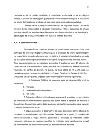 26




pesquisa social de caráter qualitativo e quantitativo sustentada numa abordagem
teórica. A análise de abordagem quantitativa serviu de referencial para a realização
do objeto de trabalho qe engloba em sua maior parte uma análise qualitativa.
             Dessa forma, a pesquisa compreendeu as seguintes etapas: Leitura de
diversos livros relacionados à educação matemática, PCN’s, pesquisas de artigos
em sites científicos, escolha da problemática, escolha da clientela a ser investigada,
observação da escola, entrevistas com alunos e análise de dados.


4.2.1 A coleta dos dados


            Os dados foram coletados através de questionários que visam obter uma
definição da prática pedagógica utilizada para o processo de ensino-aprendizagem
da matemática fazendo referencia aos conteúdos já estudados/trabalhados em sala
de aula para melhor aproveitamento da disciplina por parte destes mesmos alunos.
Para operacionalizarmos os objetivos propostos, trabalhamos com 25 alunos, de
uma turma de 2º Ano do Ensino Médio, de uma Escola Pública da Rede Estadual no
município de Senhor do Bonfim, na Bahia, na faixa etária de 16 a 20 anos, no
período de agosto a novembro de 2009, no Colégio Estadual de Senhor do Bonfim.
Utilizamos uma Seqüência Didática como metodologia de ensino e pesquisa.
                 A Seqüência Didática foi planejada para ser desenvolvida em três
momentos:
          1. Pré-teste;
          2. Desenvolvimento das aulas e
          3. Pós-teste.
            O Pré-teste foi feito individualmente, contendo 6 questões, com o objetivo
de identificar os conhecimentos prévios dos alunos sobre o conceito de Função e
Seqüências Geométricas. Além disso, pudemos aproveitar sua análise para planejar
o desenvolvimento das aulas.
            A seguir, passamos a desenvolver as aulas planejadas com o objetivo de
promover a aprendizagem das Sequencias Geométricas a partir do conceito de
Função.Concluída a etapa anterior, passamos à aplicação do Pós-teste. Neste
momento, utilizamos as mesmas questões do pré-teste, para identificarmos o nível
de rendimento e de absorção do conteúdo trabalho durante as aulas.
 
