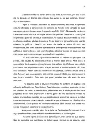 29




            A sexta questão era a mais extensa do teste, e penso que, por esta razão,
ela foi deixada em branco pela maioria dos alunos e, os que tentaram, fizeram
alguns itens apenas.
            Após o Pré-teste, passamos ao desenvolvimento das aulas. Na primeira
aula, foi abordada a compreenção do conceito de função como variação de duas
grandezas, de acordo com o que é proposto nos PCN (2002). Nessa aula, os alunos
trabalharam uma atividade em dupla, esta trazia questões referentes a construções
de gráficos a partir de tabelas já estabelecidas. O objetivo dessa atividade era levar
os alunos a explorar tabelas de dados a fim de descrever comportamentos usando
esboços de gráficos. Liberando os alunos da tarefa de aplicar técnicas pré-
estabelecidas, tais como trabalhar com escalas e plotar pontos cuidadosamente nos
gráficos, e esperando que, eles sejam levados a observar tabelas em seus aspectos
mais gerais, preocupando-se com seu significado qualitativo.
             O maior desafio foi justamente liberá-los do método da plotagem dos
pontos. Aos poucos, fui desencorajando-os a manter essa prática. Além disso, a
necessidade de descrever o comportamento dos gráficos foi difícil para eles. A todo
o momento me perguntavam como era pra escrever e muitos tentaram não fazer
essa descrição. Assim como na construção dos gráficos, a minha atitude junto a
eles, fez com que conseguissem, pelo menos nessa atividade, que escrevessem o
que tinham entendido. Fato este que pude perceber que não eram de seus
costumes.
             Na segunda aula, a atividade trabalhada foi também em duplas e era
referente às Seqüências Geométricas. Essa tinha duas questões, a primeira contém
um tabuleiro de xadrez e através deste, poderia ser feita à resolução dos três itens
propostos. Esses itens exploravam o “termo geral” de uma seqüência iniciada no
próprio enunciado da questão, se essa seqüência era geométrica ou não e o motivo
e que escrevessem uma expressão matemática que facilitassem os cálculos feitos
anteriormente. Essa questão foi facilmente resolvida pelos alunos, que desta vez,
não se impuseram a escrever a sua justificativa.
            A segunda questão, além de se tratar de Seqüências Geométricas, trazia
algo que eles sabiam, mas demonstraram esquecimento: a porcentagem.
            Fiz uma ligeira revisão sobre porcentagem, mais verbal do que escrita.
Usei de exemplos com quantidade de dinheiro para relembrá-los do assunto. Logo
 