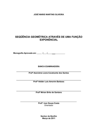 3




                    JOSÉ MARIO MARTINS OLIVEIRA




 SEQÜÊNCIA GEOMÉTRICA ATRAVÉS DE UMA FUNÇÃO
                EXPONÊNCIAL




Monografia Aprovada em:       /    /     ___




                          BANCA EXAMINADORA

   ______________________________________________________________
               Profª Assivânia Lúcia Cavalcante dos Santos


   ______________________________________________________________
                   Profº Helder Luis Amorim Barbosa



   ______________________________________________________________
                      Profª Mirian Brito de Santana




                          Profº. Ivan Souza Costa
                                  Orientador




                            Senhor do Bonfim
                             Março de 2011
 