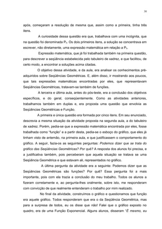 30




após, começaram a resolução de mesma que, assim como a primeira, tinha três
itens.
          A curiosidade dessa questão era que, trabalhava com uma incógnita, que
na questão foi denominada P0. Os dois primeiros itens, a solução se concentrava em
escrever, não diretamente, uma expressão matemática em relação a P0.
          Expressão matemática, que já foi trabalhada também na primeira questão,
para descrever a seqüência estabelecida pelo tabuleiro de xadrez, e que facilitou, de
certo modo, a encontrar a soluções acima citadas.
         O objetivo dessa atividade, e da aula, era analisar os conhecimentos pré-
adquiridos sobre Seqüências Geométricas. E, além disso, ir mostrando aos poucos,
que tais expressões matemáticas encontradas por eles, que representavam
Seqüências Geométricas, tratavam-se também de funções.
          A terceira e última aula, antes do pós-teste, era a conclusão dos objetivos
específicos, e do geral, conseqüentemente. Como as atividades anteriores,
trabalhamos também em duplas e, era proposta uma questão que envolvia as
Seqüências Geométricas e Função.
         A primeira e única questão era formada por cinco itens. Em seu enunciado,
descrevia a mesma situação da atividade proposta na segunda aula, a do tabuleiro
de xadrez. Porém, pedia-se que a expressão matemática encontrada por eles, fosse
trabalhada como “função” e a partir desta, pedia-se o esboço do gráfico, que eles já
tinham visto de antemão, na primeira aula, e que justificassem o comportamento do
gráfico. A seguir, fazia-os as seguintes perguntas: Podemos dizer que se trata do
gráfico das Seqüências Geométricas? Por quê? A resposta dos alunos foi precisa, e
a justificativa também, pois perceberam que aquela situação se tratava se uma
Seqüência Geométrica e que estavam ali, representados no gráfico.
            A última pergunta da atividade era a seguinte: Podemos dizer que as
Seqüências Geométricas são funções? Por quê? Essa pergunta foi a mais
importante, pois com ela trazia a conclusão do meu trabalho. Todos os alunos a
fizeram corretamente e, ao pergunta-lhes oralmente, sobre isto, me responderam
com convicção de que realmente entenderam o trabalho por mim realizado.
           No final da atividade, construímos o gráfico e questionamos que função
era aquele gráfico. Todos responderam que era o da Seqüência Geométrica, mas
para a surpresa de todos, eu os disse que não! Falei que o gráfico exposto no
quadro, era de uma Função Exponencial. Alguns alunos, disseram “É mesmo, eu
 