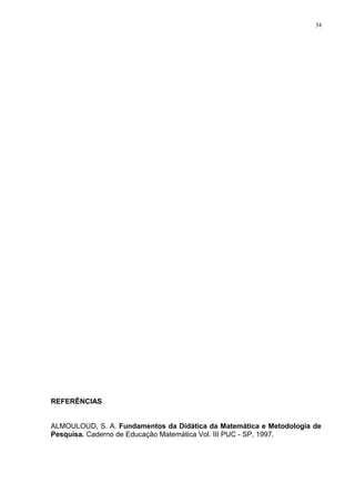 34




REFERÊNCIAS


ALMOULOUD, S. A. Fundamentos da Didática da Matemática e Metodologia de
Pesquisa. Caderno de Educação Matemática Vol. III PUC - SP, 1997.
 