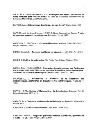 35




ANGELIM, B., GOMES FERREIRA, V. G. Abordagem de funções: uma análise de
livros didáticos para o ensino médio. In: Anais do V Encontro Pernambucano de
Educação Matemática. Garanhuns: 2002.


BARALDI, Ivete. Matemática na Escola: que ciência é esta? Bauru: Edsc.1999



BARROS, Aidil de Jesus Paes de, LEHFELD, Neide Aparecida de Souza. Projeto
de pesquisa: proposta metodológicas. Petrópolis: Vozes, 1990.



BIANCHINI, E., PACCOLA, H. Curso de Matemática - volume único. São Paulo: 2ª
edição. Moderna, 1998.


BORBA, Marcelo C. – Pesquisa qualitativa em educação – MG, 21-24 Nov. 2004.



BOYER, C. História da matemática. São Paulo: 2 ed. Edgard Blücher, 1996.



BRASIL. PCN + ENSINO MÉDIO: Orientações Complementares aos Parâmetros
Curriculares Nacionais. Ciências da Natureza, Matemática e suas Tecnologias /
Secretaria de Educação Tecnológica – Brasília: MEC; SEMTEC, 2002.


BROUSSEAU, G. Fondements et méthodes de la didactique des
mathématiques. Recherches en Didactique des Mathématiques, 7 (2),p.33-16,
1986.



BURTON, D. The History of Mathematics - An Introduction. Dubuque: Wm. C.
Brown Publishers, 1985, p. 10.



CARAÇA, B. J. Conceitos fundamentais da Matemática – Tipografia Matemática,
Lisboa, 1952.

CASSIRER, E .Substance and function: New York: Dover, 1923.



CRESWEL, Jhon W. – Projeto de pesquisa: métodos qualitativos, quantitativos
e misto. – 2. Ed – Porto Alegre: Artmed, 2007.
 