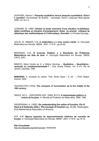 36




GUNTHER, Hartmut – Pesquisa qualitativa versus pesquisa quantitativa: Esta é
a questão? Universidade de Brasília – psicologia: teoria e pesquisa Maio-Agosto
2006, vol. 22 n.2.



LEGRAND, M. (1988.) Genèse et etude sommaire d'une situation co-didatique:
débat cientifique en situation d'enseignement. Actes du premier colloque de
didactique des mathématiques et l'informatique, Grenoble: La Pensée Sauvage,



LELLIS, M., IMENES, L.M. A matemática e o novo ensino médio. In: Educação
Matemática em Revista. SBEM - 2001, nº 9/10 - pp.40-48.



MEDEIROS, K.M. O Contrato Didático e a Resolução de Problemas
Matemáticos em Sala de Aula. In: Educação Matemática em Revista, SBEM,
nº9/10, 2001.


MINAYO, Maria Cecilia de S. e Odécio Sanches – Qualitativo – Quantitativo :
oposição ou complementariedade ? – Cad. Saúde Pública. Vol. 9 nº3. Rio de
Janeiro July/Sept. 1993.


MANZANO, A. Iniciação ao xadrez. Trad. Abrão Aspis – 6. ed. – Porto Alegre:
Artmed, 2002.


YOUCKEVITCH (1976), The compacto of funcionation up to the middle of the
19th century.


SMOLE, KC.C. , CENTURIÓN, M.R. DINIZ, M.IV.S. A interpretação gráfica e o
     ensino de funções. In: Revista do Professor de Matemática, SBM. 1989.


SIERSPINSKA, A. (1992). On understanding the notion of function. Em G.
Harel & E.Dubinsky (Eds.), The concept of function (pp. 25-58). Washington,
EUA:Mathematical Association of America.


ZUF, E.M. Alguns aspectos do desenvolvimento histórico do conceito de
função. In: Educação Matemática em Revista. SBEM - 2001, nº 9/10 - pp.10-16.


Site Consultado:
http://pt.wikipedia.org/wiki/Conceito 19/08/2009.
 