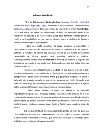 39




                         A Biografia de Zenão


             Filho de Teleutágoras, Zenão de Eléia (cerca de 495 a.C. - 430 a.C.)
nasceu em Eléia, hoje Vélia, Itália. Pertenceu à escola eleática, ostensivamente
contrário aos pitagóricos em defesa das idéias de seu mestre e amigo Parmênides,
procurava atacar as idéias dos adversários partindo das premissas deles e as
reduzindo ao absurdo e se fez conhecido pelos seus sofismas, visando provar a
doutrina da imutabilidade do ser. Método definido como a dialética de Zenão e
notabilizado em seguida por Sócrates.
               Com isso expôs exercícios de lógica aplicáveis à matemática e
demonstrou o paradoxo do movimento. Contrário a matemática e as ciências,
defendia a literatura no ensino das crianças, dentro de um núcleo educacional
denominado      de      trivium,   formado   pela   gramática,   retórica   e   dialética.
Cronologicamente situado entre Parmênides e Melisso, foi também o segundo em
importância da escola a que pertenceu, destacando-se mais que todos pela sua
dialética e retórica.
            Tornou-se um professor muito respeitado em sua cidade, e devido a isso,
envolveu-se bastante com a política local. Juntamente com outros companheiros e
conspiradores, Zenão tentou derrubar o tirano que governava a cidade. Foi preso e
torturado até a morte. A partir de sua morte, tornou-se um herói, deixando uma
marca na lembrança de seus compatriotas contemporâneos. Muitas lendas surgiram
sobre as circunstâncias em que verdadeiramente tudo aconteceu.
                  Uma dessas versões nos conta que, Zenão ao ser torturado
impiedosamente pelo tirano, em praça pública, e querendo este arrancar-lhe a todo
custo a confissão dos nomes de seus companheiros conspiradores, Zenão primeiro
delatou todos os amigos do tirano como sendo participantes ativos da rebelião e
posteriormente, insultou o próprio tirano, frente a frente, como sendo a peste do
Estado.
            Diz-se que Zenão, já todo ensangüentado, postou-se como se quisesse
dizer ainda alguma coisa aos ouvidos do tirano, mordendo-lhe, no entanto, a orelha
e cerrando tão firmemente os dentes, que para soltar teve que ser trucidado pelos
soldados, que o mataram ali naquele instante.
 