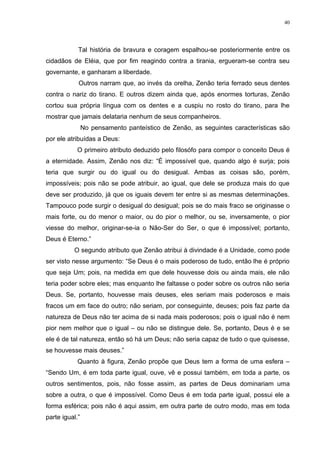 40




            Tal história de bravura e coragem espalhou-se posteriormente entre os
cidadãos de Eléia, que por fim reagindo contra a tirania, ergueram-se contra seu
governante, e ganharam a liberdade.
            Outros narram que, ao invés da orelha, Zenão teria ferrado seus dentes
contra o nariz do tirano. E outros dizem ainda que, após enormes torturas, Zenão
cortou sua própria língua com os dentes e a cuspiu no rosto do tirano, para lhe
mostrar que jamais delataria nenhum de seus companheiros.
                No pensamento panteístico de Zenão, as seguintes características são
por ele atribuídas a Deus:
           O primeiro atributo deduzido pelo filosófo para compor o conceito Deus é
a eternidade. Assim, Zenão nos diz: “É impossível que, quando algo é surja; pois
teria que surgir ou do igual ou do desigual. Ambas as coisas são, porém,
impossíveis; pois não se pode atribuir, ao igual, que dele se produza mais do que
deve ser produzido, já que os iguais devem ter entre si as mesmas determinações.
Tampouco pode surgir o desigual do desigual; pois se do mais fraco se originasse o
mais forte, ou do menor o maior, ou do pior o melhor, ou se, inversamente, o pior
viesse do melhor, originar-se-ia o Não-Ser do Ser, o que é impossível; portanto,
Deus é Eterno.”
          O segundo atributo que Zenão atribui à divindade é a Unidade, como pode
ser visto nesse argumento: “Se Deus é o mais poderoso de tudo, então lhe é próprio
que seja Um; pois, na medida em que dele houvesse dois ou ainda mais, ele não
teria poder sobre eles; mas enquanto lhe faltasse o poder sobre os outros não seria
Deus. Se, portanto, houvesse mais deuses, eles seriam mais poderosos e mais
fracos um em face do outro; não seriam, por conseguinte, deuses; pois faz parte da
natureza de Deus não ter acima de si nada mais poderosos; pois o igual não é nem
pior nem melhor que o igual – ou não se distingue dele. Se, portanto, Deus é e se
ele é de tal natureza, então só há um Deus; não seria capaz de tudo o que quisesse,
se houvesse mais deuses.”
            Quanto à figura, Zenão propõe que Deus tem a forma de uma esfera –
“Sendo Um, é em toda parte igual, ouve, vê e possui também, em toda a parte, os
outros sentimentos, pois, não fosse assim, as partes de Deus dominariam uma
sobre a outra, o que é impossível. Como Deus é em toda parte igual, possui ele a
forma esférica; pois não é aqui assim, em outra parte de outro modo, mas em toda
parte igual.”
 