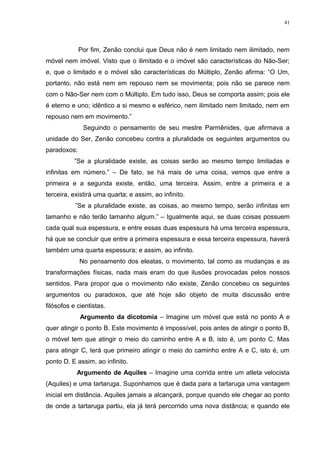 41




             Por fim, Zenão conclui que Deus não é nem limitado nem ilimitado, nem
móvel nem imóvel. Visto que o ilimitado e o imóvel são características do Não-Ser;
e, que o limitado e o móvel são características do Múltiplo, Zenão afirma: “O Um,
portanto, não está nem em repouso nem se movimenta; pois não se parece nem
com o Não-Ser nem com o Múltiplo. Em tudo isso, Deus se comporta assim; pois ele
é eterno e uno; idêntico a si mesmo e esférico, nem ilimitado nem limitado, nem em
repouso nem em movimento.”
              Seguindo o pensamento de seu mestre Parmênides, que afirmava a
unidade do Ser, Zenão concebeu contra a pluralidade os seguintes argumentos ou
paradoxos:
           ”Se a pluralidade existe, as coisas serão ao mesmo tempo limitadas e
infinitas em número.” – De fato, se há mais de uma coisa, vemos que entre a
primeira e a segunda existe, então, uma terceira. Assim, entre a primeira e a
terceira, existirá uma quarta; e assim, ao infinito.
           ”Se a pluralidade existe, as coisas, ao mesmo tempo, serão infinitas em
tamanho e não terão tamanho algum.” – Igualmente aqui, se duas coisas possuem
cada qual sua espessura, e entre essas duas espessura há uma terceira espessura,
há que se concluir que entre a primeira espessura e essa terceira espessura, haverá
também uma quarta espessura; e assim, ao infinito.
             No pensamento dos eleatas, o movimento, tal como as mudanças e as
transformações físicas, nada mais eram do que ilusões provocadas pelos nossos
sentidos. Para propor que o movimento não existe, Zenão concebeu os seguintes
argumentos ou paradoxos, que até hoje são objeto de muita discussão entre
filósofos e cientistas.
             Argumento da dicotomia – Imagine um móvel que está no ponto A e
quer atingir o ponto B. Este movimento é impossível, pois antes de atingir o ponto B,
o móvel tem que atingir o meio do caminho entre A e B, isto é, um ponto C. Mas
para atingir C, terá que primeiro atingir o meio do caminho entre A e C, isto é, um
ponto D. E assim, ao infinito.
           Argumento de Aquiles – Imagine uma corrida entre um atleta velocista
(Aquiles) e uma tartaruga. Suponhamos que é dada para a tartaruga uma vantagem
inicial em distância. Aquiles jamais a alcançará, porque quando ele chegar ao ponto
de onde a tartaruga partiu, ela já terá percorrido uma nova distância; e quando ele
 