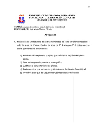 47




                  UNIVERSIDADE DO ESTADO DA BAHIA – UNEB
                  DEPARTAMENTO DE EDUCAÇÃO- CAMPUS VII
                        COLEGIADO DE MATEMÁTICA


TEMA: Sequencia Geométrica através de Função Exponêncial
PESQUISADOR: José Mario Martins Oliveira

                                  Atividade III


1. Nas casas de um tabuleiro de xadrez numeradas de 1 até 64 foram colocados: 1
   grão de arroz na 1ª casa; 2 grãos de arroz na 2ª; 4 grãos na 3ª; 8 grãos na 4ª; e
   assim por diante até a última casa.


      a) Encontre uma expressão (função) que satisfaça a seqüência exposta
         acima.
      b) Com esta expressão, construa o seu gráfico.
      c) Justifique o comportamento do gráfico.
      d) Podemos dizer que se trata do gráfico de uma Seqüência Geométrica?
      e) Podemos dizer que as Seqüências Geométricas são Funções?
 
