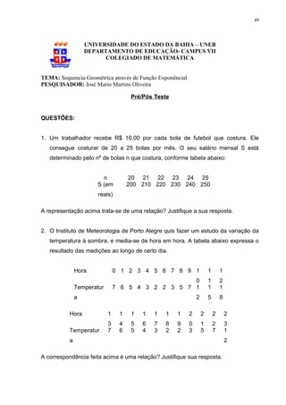 49




                  UNIVERSIDADE DO ESTADO DA BAHIA – UNEB
                  DEPARTAMENTO DE EDUCAÇÃO- CAMPUS VII
                        COLEGIADO DE MATEMÁTICA


TEMA: Sequencia Geométrica através de Função Exponêncial
PESQUISADOR: José Mario Martins Oliveira

                                     Pré/Pós Teste


QUESTÔES:


1. Um trabalhador recebe R$ 10,00 por cada bola de futebol que costura. Ele
   consegue costurar de 20 a 25 bolas por mês. O seu salário mensal S está
   determinado pelo nº de bolas n que costura, conforme tabela abaixo:


                       n             20 21 22 23 24 25
                     S (em          200 210 220 230 240 250
                      reais)

A representação acima trata-se de uma relação? Justifique a sua resposta.


2. O Instituto de Meteorologia de Porto Alegre quis fazer um estudo da variação da
   temperatura à sombra, e media-se de hora em hora. A tabela abaixo expressa o
   resultado das medições ao longo de certo dia.


              Hora             0 1 2 3 4 5 6 7 8 9 1                   1       1
                                                   0                   1       2
              Temperatur       7 6 5 4 3 2 2 3 5 7 1                   1       1
              a                                                2       5       8

          Hora             1    1    1   1   1   1   1     2       2       2       2
                           3    4    5   6   7   8   9     0       1       2       3
          Temperatur       7    6    5   4   3   2   2     3       5       7       1
          a                                                                        2

A correspondência feita acima é uma relação? Justifique sua resposta.
 