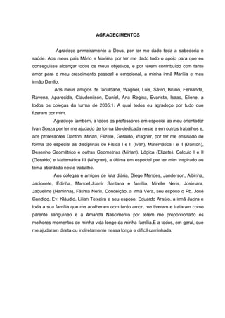 5




                                AGRADECIMENTOS


           Agradeço primeiramente a Deus, por ter me dado toda a sabedoria e
saúde. Aos meus pais Mário e Mariêta por ter me dado todo o apoio para que eu
conseguisse alcançar todos os meus objetivos, e por terem contribuído com tanto
amor para o meu crescimento pessoal e emocional, a minha irmã Marília e meu
irmão Danilo.
           Aos meus amigos de faculdade, Wagner, Luis, Sávio, Bruno, Fernanda,
Ravena, Aparecida, Claudenilson, Daniel, Ana Regina, Evarista, Isaac, Eliene, a
todos os colegas da turma de 2005.1. A qual todos eu agradeço por tudo que
fizeram por mim.
          Agradeço também, a todos os professores em especial ao meu orientador
Ivan Souza por ter me ajudado de forma tão dedicada neste e em outros trabalhos e,
aos professores Danton, Mirian, Elizete, Geraldo, Wagner, por ter me ensinado de
forma tão especial as disciplinas de Física I e II (Ivan), Matemática I e II (Danton),
Desenho Geométrico e outras Geometrias (Mirian), Lógica (Elizete), Calculo I e II
(Geraldo) e Matemática III (Wagner), a última em especial por ter mim inspirado ao
tema abordado neste trabalho.
          Aos colegas e amigos de luta diária, Diego Mendes, Janderson, Albinha,
Jacionete, Edinha, Manoel,Joanir Santana e família, Mirelle Neris, Josimara,
Jaqueline (Naninha), Fátima Neris, Conceição, a irmã Vera, seu esposo o Pb. José
Candido, Ev. Kláudio, Lilian Teixeira e seu esposo, Eduardo Araújo, a irmã Jacira e
toda a sua família que me acolheram com tanto amor, me tiveram e trataram como
parente sanguíneo e a Amanda Nascimento por terem me proporcionado os
melhores momentos de minha vida longe da minha família.E a todos, em geral, que
me ajudaram direta ou indiretamente nessa longa e difícil caminhada.
 