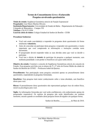 53




                  Termo de Consentimento Livre e Esclarecido
                      Pesquisa envolvendo questionários

Título do estudo: Seqüência Geométrica através de Função Exponencial
Pesquisador: José Mario Martins Oliveira
Instituição/Departamento: Universidade do Estado da Bahia – Departamento de Educação –
Colegiado de Matemática – Campus VII
Telefone: (74) 9137-5994
Local da coleta de dados: Colégio Estadual de Senhor do Bonfim - CESB

Prezado(a) Senhor(a):

   •   Você está sendo convidado(a) a responder às perguntas deste questionário de forma
       totalmente voluntária;
   •   Antes de concordar em participar desta pesquisa e responder este questionário, é muito
       importante que você compreenda as informações e instruções contidas neste
       documento.
   •   O pesquisador deverá responder todas as suas dúvidas antes que você se decidir a
       participar.
   •   Você tem o direito de desistir de participar da pesquisa a qualquer momento, sem
       nenhuma penalidade e sem perder os benefícios aos quais tenha direito.

Objetivo do estudo: Construir o conceito de Seqüências Geométricas através do conceito de
Função. Essa pesquisa será feita com os alunos da 2ª e 3ª série do Ensino Médio da cidade de
Senhor do Bonfim do CENEC – Professora Isabel de Queiroz.

Procedimento: Sua participação nesta pesquisa consistirá apenas no preenchimento deste
questionário, respondendo às perguntas formuladas.

Benefícios: Esta pesquisa trará maior conhecimento sobre o tema abordado, sem benefício
direto para você.

Riscos: O preenchimento deste questionário não representará qualquer risco de ordem física,
moral ou psicológica para você.

Sigilo: As informações fornecidas por você serão confidenciais e de conhecimento apenas do
pesquisador responsável. Os sujeitos da pesquisa não serão identificados em nenhum
momento, mesmo quando os resultados desta pesquisa forem divulgados em qualquer forma.

                                          Senhor do Bonfim, ___________ de Maio de 2010.


                                         Aluno(a)



                        _____________________________________
                               José Mário Martins Oliveira
                                      Pesquisador
 