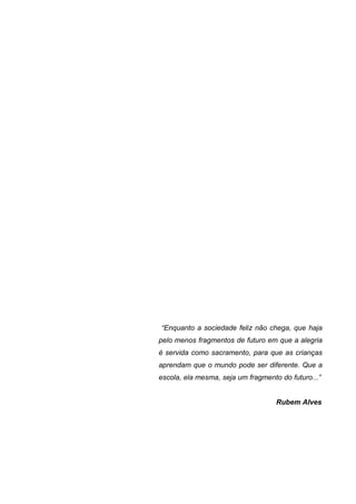 6




“Enquanto a sociedade feliz não chega, que haja
pelo menos fragmentos de futuro em que a alegria
é servida como sacramento, para que as crianças
aprendam que o mundo pode ser diferente. Que a
escola, ela mesma, seja um fragmento do futuro...”


                                    Rubem Alves
 