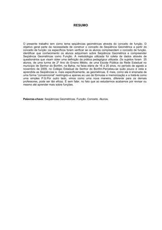7




                                       RESUMO




O presente trabalho tem como tema seqüências geométricas através do conceito de função. O
objetivo geral parte da necessidade de construir o conceito de Seqüência Geométrica a partir do
conceito de função ;os específicos foram verificar se os alunos compreendem o conceito de função,
identificar que conhecimento os alunos adquiriram sobre Seqüência Geométrica e compreender
Seqüência Geométricas como Função. A metodologia utilizada foi coleta de dados através de
questionários que visam obter uma definição da prática pedagógica utilizada .Os sujeitos foram 25
alunos, de uma turma de 2º Ano do Ensino Médio, de uma Escola Pública da Rede Estadual no
município de Senhor do Bonfim, na Bahia, na faixa etária de 16 a 20 anos, no período de agosto a
novembro de 2009, no Colégio Estadual de Senhor do Bonfim.Percebeu-se quão pouco é vista e
aprendida as Seqüências e, mais especificamente, as geométricas. E mais, como ela é ensinada de
uma forma “convencional” restringido-a apenas ao uso de fórmulas e memorização e a tratá-la como
uma simples P.G.Por outro lado, vimos como uma nova maneira, diferente para os demais
professores, pode ser tão eficaz. E sem falar, no fato que ao estudarmos acabamos por revisar ou
mesmo até aprender mais sobre funções.




Palavras-chave: Seqüências Geométricas. Função. Conceito. Alunos.
 