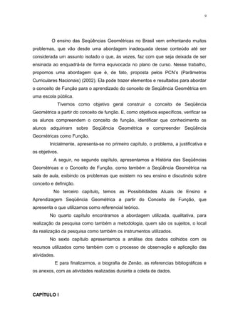 9




         O ensino das Seqüências Geométricas no Brasil vem enfrentando muitos
problemas, que vão desde uma abordagem inadequada desse conteúdo até ser
considerada um assunto isolado o que, às vezes, faz com que seja deixada de ser
ensinada ao enquadrá-la de forma equivocada no plano de curso. Nesse trabalho,
propomos uma abordagem que é, de fato, proposta pelos PCN’s (Parâmetros
Curriculares Nacionais) (2002). Ela pode trazer elementos e resultados para abordar
o conceito de Função para o aprendizado do conceito de Seqüência Geométrica em
uma escola pública.
               Tivemos como objetivo geral construir o conceito de Seqüência
Geométrica a partir do conceito de função. E, como objetivos específicos, verificar se
os alunos compreendem o conceito de função, identificar que conhecimento os
alunos adquiriram sobre Seqüência Geométrica e compreender Seqüência
Geométricas como Função.
        Inicialmente, apresenta-se no primeiro capítulo, o problema, a justificativa e
os objetivos.
          A seguir, no segundo capítulo, apresentamos a História das Seqüências
Geométricas e o Conceito de Função, como também a Seqüência Geométrica na
sala de aula, exibindo os problemas que existem no seu ensino e discutindo sobre
conceito e definição.
          No terceiro capítulo, temos as Possibilidades Atuais de Ensino e
Aprendizagem Seqüência Geométrica a partir do Conceito de Função, que
apresenta o que utilizamos como referencial teórico.
        No quarto capítulo encontramos a abordagem utilizada, qualitativa, para
realização da pesquisa como também a metodologia, quem são os sujeitos, o local
da realização da pesquisa como também os instrumentos utilizados.
        No sexto capítulo apresentamos a análise dos dados colhidos com os
recursos utilizados como também com o processo de observação e aplicação das
atividades.
              E para finalizarmos, a biografia de Zenão, as referencias bibliográficas e
os anexos, com as atividades realizadas durante a coleta de dados.




CAPÍTULO I
 