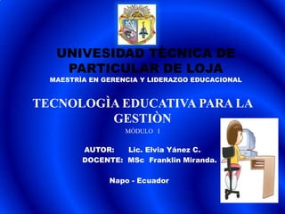 UNIVESIDAD TÈCNICA DE
    PARTICULAR DE LOJA
  MAESTRÌA EN GERENCIA Y LIDERAZGO EDUCACIONAL


TECNOLOGÌA EDUCATIVA PARA LA
         GESTIÒN
                   MÒDULO I


         AUTOR:   Lic. Elvia Yánez C.
         DOCENTE: MSc Franklin Miranda.

               Napo - Ecuador
 