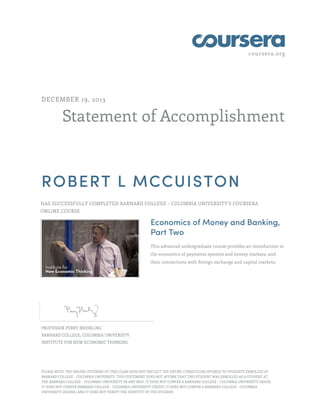 coursera.org

DECEMBER 19, 2013

Statement of Accomplishment

ROBERT L MCCUISTON
HAS SUCCESSFULLY COMPLETED BARNARD COLLEGE - COLUMBIA UNIVERSITY'S COURSERA
ONLINE COURSE

Economics of Money and Banking,
Part Two
This advanced undergraduate course provides an introduction to
the economics of payments systems and money markets, and
their connections with foreign exchange and capital markets.

PROFESSOR PERRY MEHRLING
BARNARD COLLEGE, COLUMBIA UNIVERSITY
INSTITUTE FOR NEW ECONOMIC THINKING

PLEASE NOTE: THE ONLINE OFFERING OF THIS CLASS DOES NOT REFLECT THE ENTIRE CURRICULUM OFFERED TO STUDENTS ENROLLED AT
BARNARD COLLEGE - COLUMBIA UNIVERSITY. THIS STATEMENT DOES NOT AFFIRM THAT THIS STUDENT WAS ENROLLED AS A STUDENT AT
THE BARNARD COLLEGE - COLUMBIA UNIVERSITY IN ANY WAY. IT DOES NOT CONFER A BARNARD COLLEGE - COLUMBIA UNIVERSITY GRADE;
IT DOES NOT CONFER BARNARD COLLEGE - COLUMBIA UNIVERSITY CREDIT; IT DOES NOT CONFER A BARNARD COLLEGE - COLUMBIA
UNIVERSITY DEGREE; AND IT DOES NOT VERIFY THE IDENTITY OF THE STUDENT.

 