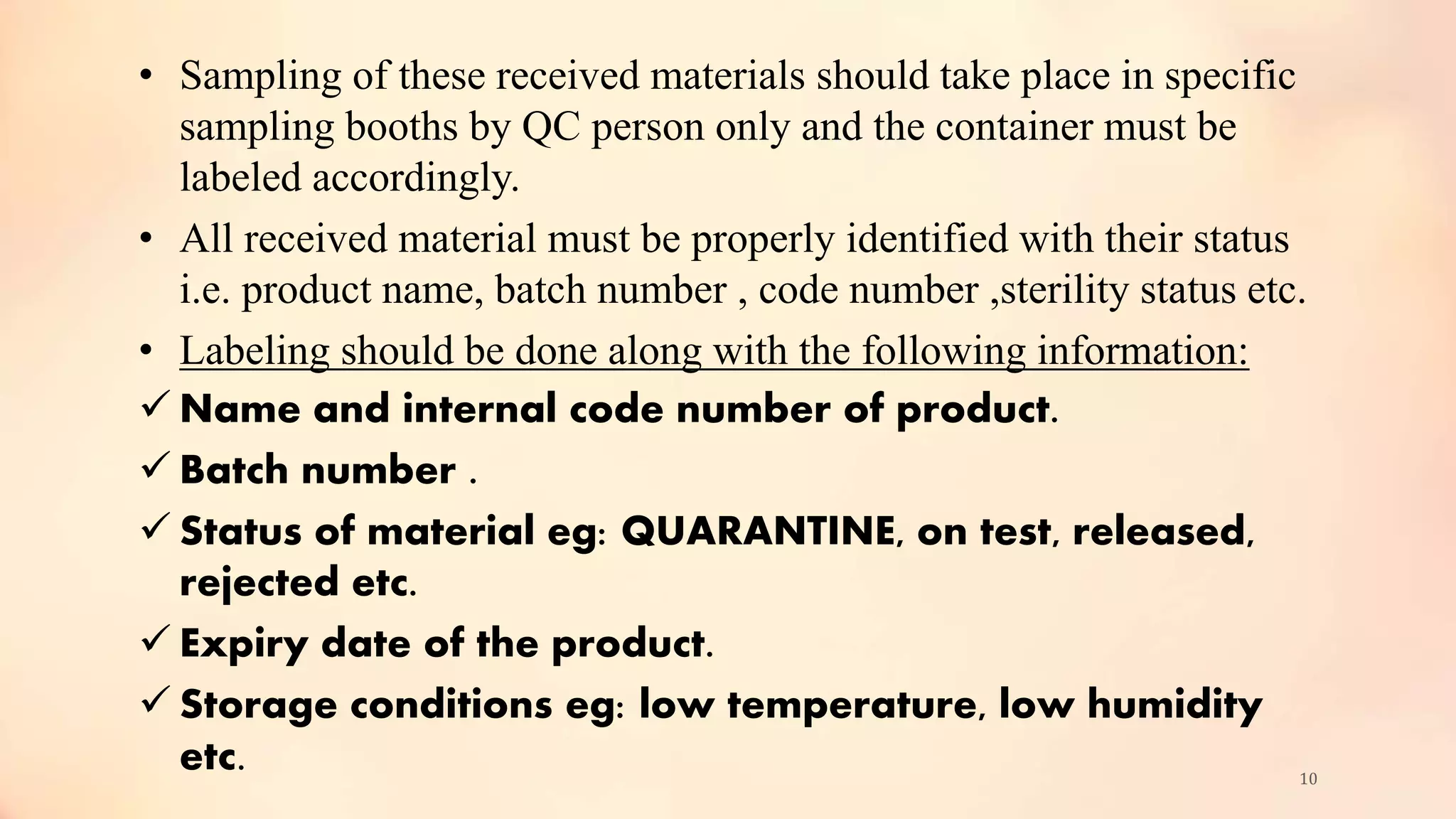 • Sampling of these received materials should take place in specific
sampling booths by QC person only and the container must be
labeled accordingly.
• All received material must be properly identified with their status
i.e. product name, batch number , code number ,sterility status etc.
• Labeling should be done along with the following information:
 Name and internal code number of product.
 Batch number .
 Status of material eg: QUARANTINE, on test, released,
rejected etc.
 Expiry date of the product.
 Storage conditions eg: low temperature, low humidity
etc. 10
 