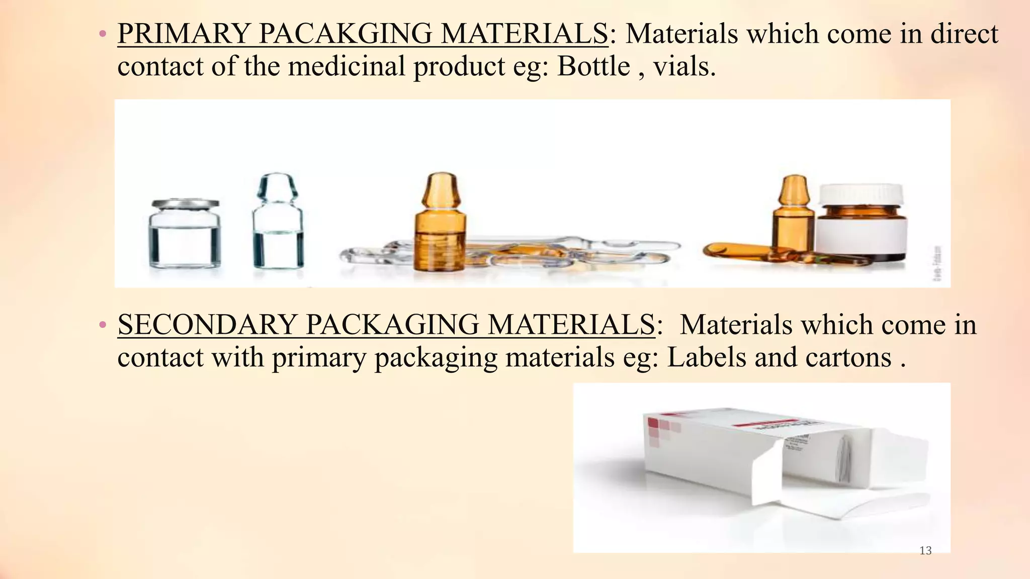 • PRIMARY PACAKGING MATERIALS: Materials which come in direct
contact of the medicinal product eg: Bottle , vials.
• SECONDARY PACKAGING MATERIALS: Materials which come in
contact with primary packaging materials eg: Labels and cartons .
13
 