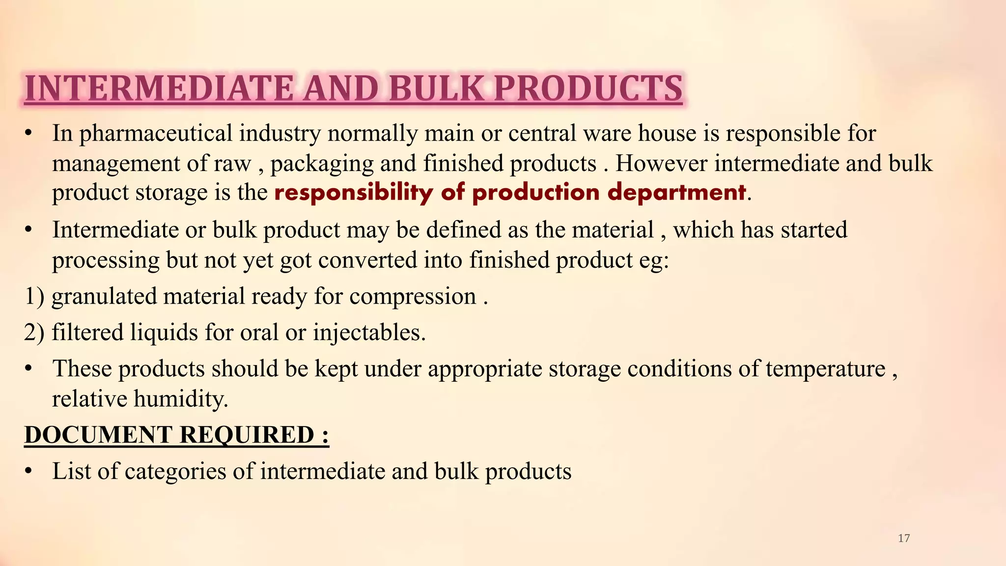 INTERMEDIATE AND BULK PRODUCTS
• In pharmaceutical industry normally main or central ware house is responsible for
management of raw , packaging and finished products . However intermediate and bulk
product storage is the responsibility of production department.
• Intermediate or bulk product may be defined as the material , which has started
processing but not yet got converted into finished product eg:
1) granulated material ready for compression .
2) filtered liquids for oral or injectables.
• These products should be kept under appropriate storage conditions of temperature ,
relative humidity.
DOCUMENT REQUIRED :
• List of categories of intermediate and bulk products
17
 