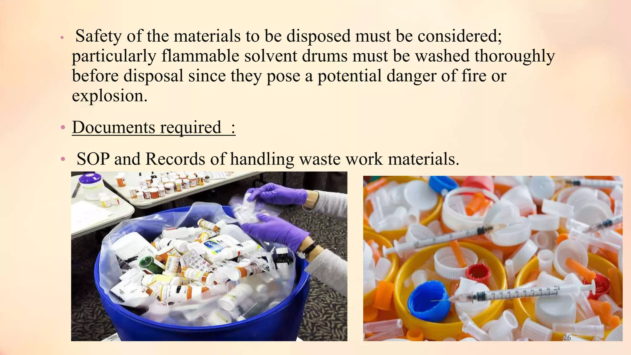 • Safety of the materials to be disposed must be considered;
particularly flammable solvent drums must be washed thoroughly
before disposal since they pose a potential danger of fire or
explosion.
• Documents required :
• SOP and Records of handling waste work materials.
26
 