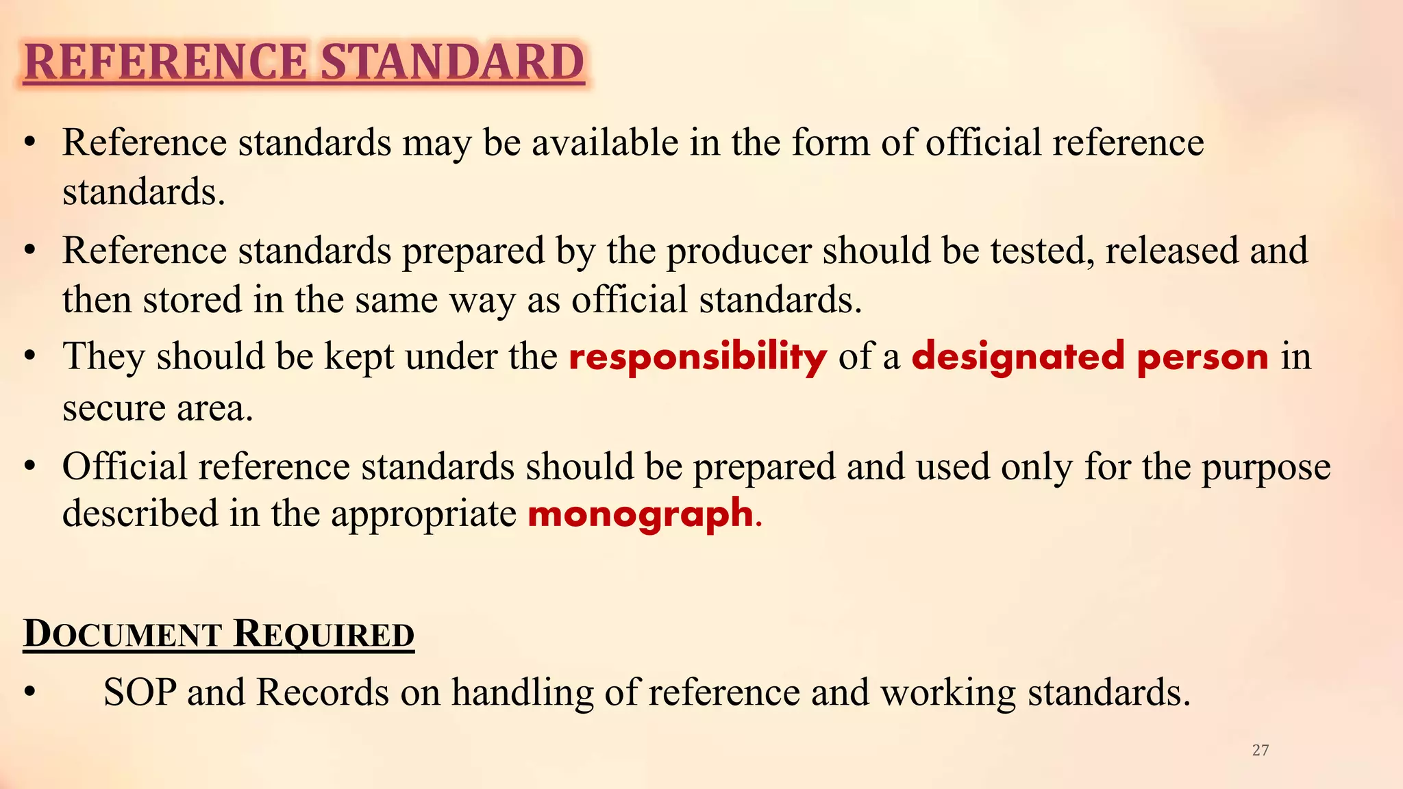 REFERENCE STANDARD
• Reference standards may be available in the form of official reference
standards.
• Reference standards prepared by the producer should be tested, released and
then stored in the same way as official standards.
• They should be kept under the responsibility of a designated person in
secure area.
• Official reference standards should be prepared and used only for the purpose
described in the appropriate monograph.
DOCUMENT REQUIRED
• SOP and Records on handling of reference and working standards.
27
 