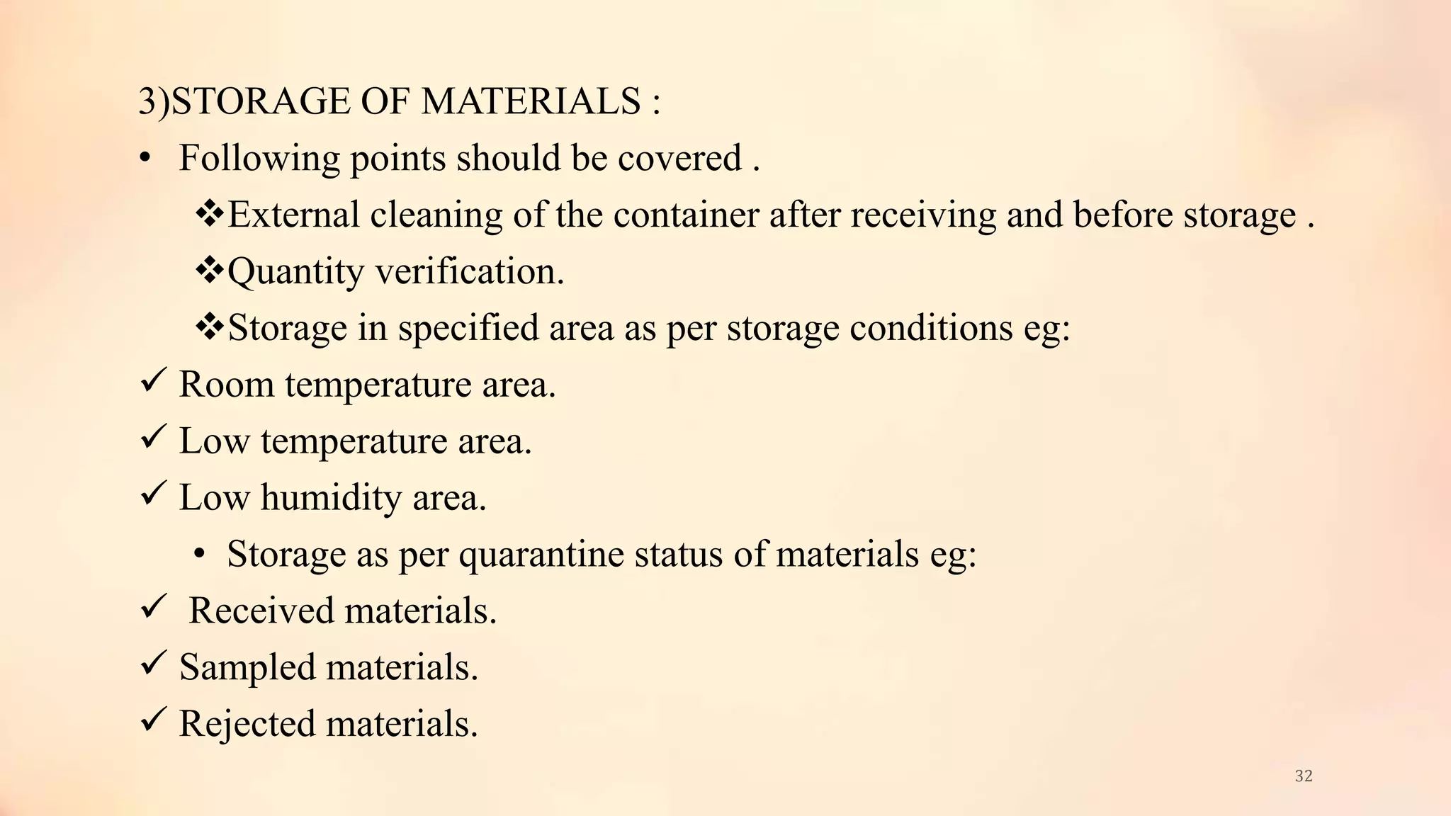 3)STORAGE OF MATERIALS :
• Following points should be covered .
External cleaning of the container after receiving and before storage .
Quantity verification.
Storage in specified area as per storage conditions eg:
 Room temperature area.
 Low temperature area.
 Low humidity area.
• Storage as per quarantine status of materials eg:
 Received materials.
 Sampled materials.
 Rejected materials.
32
 