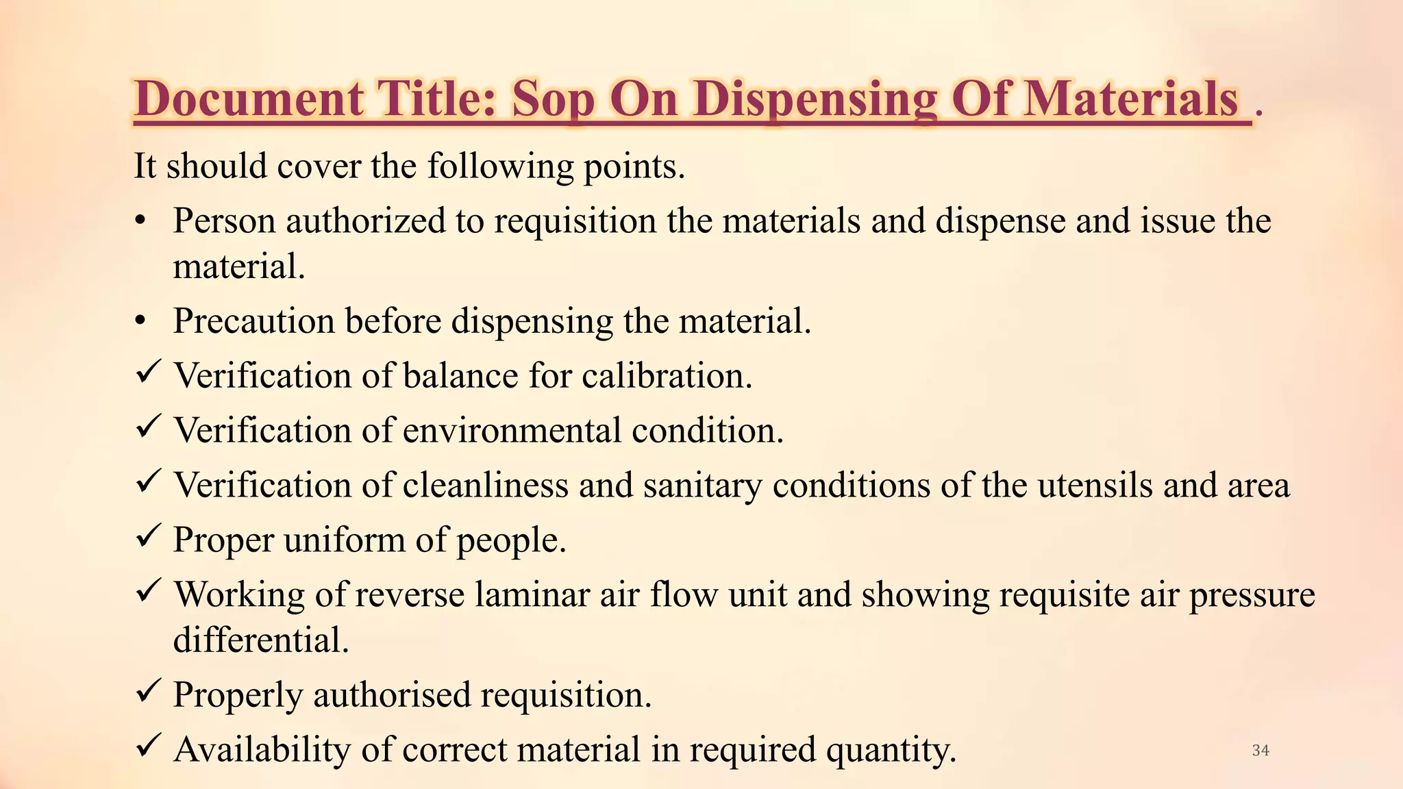 Document Title: Sop On Dispensing Of Materials .
It should cover the following points.
• Person authorized to requisition the materials and dispense and issue the
material.
• Precaution before dispensing the material.
 Verification of balance for calibration.
 Verification of environmental condition.
 Verification of cleanliness and sanitary conditions of the utensils and area
 Proper uniform of people.
 Working of reverse laminar air flow unit and showing requisite air pressure
differential.
 Properly authorised requisition.
 Availability of correct material in required quantity. 34
 