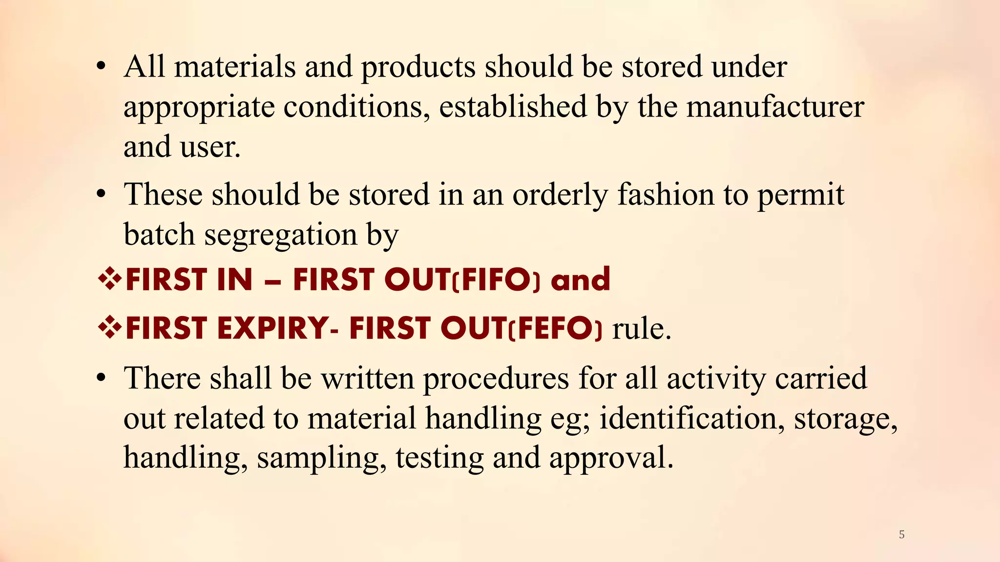 • All materials and products should be stored under
appropriate conditions, established by the manufacturer
and user.
• These should be stored in an orderly fashion to permit
batch segregation by
FIRST IN – FIRST OUT(FIFO) and
FIRST EXPIRY- FIRST OUT(FEFO) rule.
• There shall be written procedures for all activity carried
out related to material handling eg; identification, storage,
handling, sampling, testing and approval.
5
 