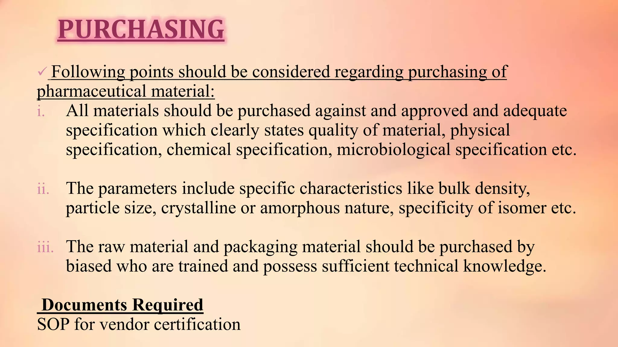 PURCHASING
 Following points should be considered regarding purchasing of
pharmaceutical material:
i. All materials should be purchased against and approved and adequate
specification which clearly states quality of material, physical
specification, chemical specification, microbiological specification etc.
ii. The parameters include specific characteristics like bulk density,
particle size, crystalline or amorphous nature, specificity of isomer etc.
iii. The raw material and packaging material should be purchased by
biased who are trained and possess sufficient technical knowledge.
Documents Required
SOP for vendor certification
 