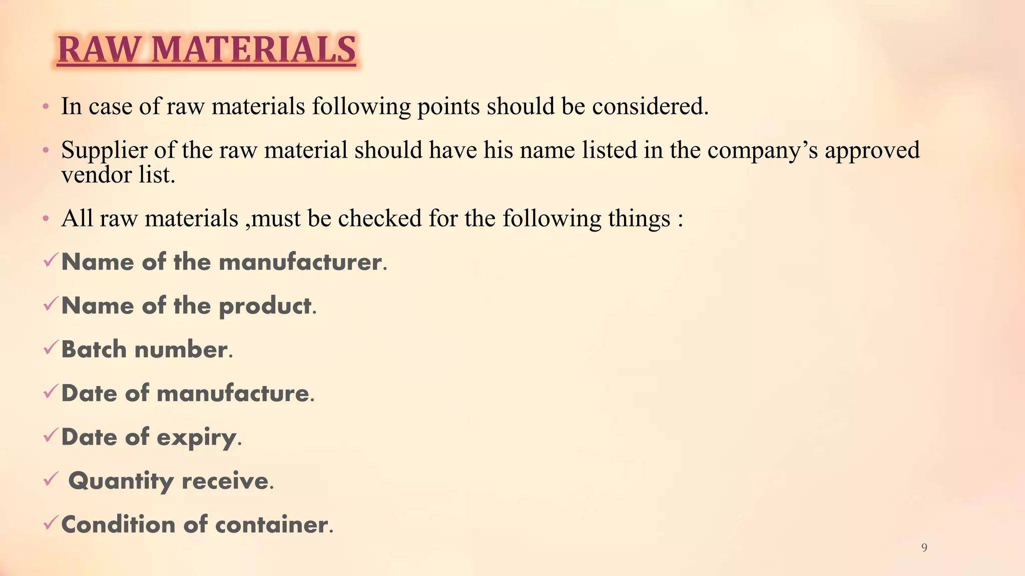 RAW MATERIALS
• In case of raw materials following points should be considered.
• Supplier of the raw material should have his name listed in the company’s approved
vendor list.
• All raw materials ,must be checked for the following things :
Name of the manufacturer.
Name of the product.
Batch number.
Date of manufacture.
Date of expiry.
 Quantity receive.
Condition of container.
9
 