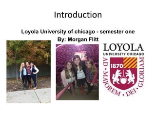 Introduction 
Loyola University of chicago - semester one 
By: Morgan Flitt 
 
