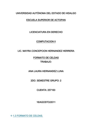 UNIVERSIDAD AUTÓNOMA DEL ESTADO DE HIDALGO<br />ESCUELA SUPERIOR DE ACTOPAN<br />LICENCIATURA EN DERECHO<br />COMPUTACION II<br />LIC. MAYRA CONCEPCION HERNANDEZ HERRERA<br />FORMATO DE CELDAS<br />TRABAJO:<br />ANA LAURA HERNANDEZ LUNA<br />2DO. SEMESTRE GRUPO: 2<br />CUENTA: 257163<br />16/AGOSTO/2011<br />  1.3 FORMATO DE CELDAS.<br />Excel nos permite no solo realizar cuentas sino que también nos permite darle una buena presentación a nuestra hoja de cálculo resaltando la información más interesante, de esta forma con un solo vistazo podremos percibir la información más importante y así sacar conclusiones de forma rápida y eficiente.<br />  1.3.1 NUMEROS<br />Excel nos permite modificar la visualización de los números en la celda.<br />  1.3.1.1 CATEGORIAS<br />General: Visualiza en la celda exactamente el valor introducido. Es el formato que utiliza Excel por defecto. Este formato admite enteros, decimales, números en forma exponencial.<br />Número: Contiene una serie de opciones que permiten especificar el número de decimales, también permite especificar el separador de millares y la forma de visualizar los números negativos.<br />Moneda: Es parecido a la categoría Número, permite especificar el número de decimales, se puede escoger el símbolo monetario como podría ser € y la forma de visualizar los números negativos.<br />Contabilidad: Difiere del formato moneda en que alinea los símbolos de moneda y las comas decimales en una columna.<br />Fecha: Contiene números que representan fechas y horas como valores de fecha. Puede escogerse entre diferentes formatos de fecha.<br />Hora: Contiene números que representan valores de horas. Puede escogerse entre diferentes formatos de hora.<br />Porcentaje: Visualiza los números como porcentajes. .<br />Fracción: Permite escoger entre nueve formatos de fracción.<br />Científica: Muestra el valor de la celda en formato de coma flotante. Podemos escoger el número de decimales.<br />Texto: Las celdas con formato de texto son tratadas como texto incluso si en el texto se encuentre algún número en la celda.<br />Especial: Contiene algunos formatos especiales, como puedan ser el código postal, el número de teléfono, etc.<br />  1.3.1.2 PERSONALIZADA<br />Aquí podemos crear un nuevo formato, indicando el código de formato.<br />                                            <br />  1.3.2 ALINEACION<br />Alineación del texto Horizontal: Alinea el contenido de las celdas seleccionadas horizontalmente, es decir respecto de la anchura de las celdas. Al hacer clic sobre la flecha de la derecha podrás elegir entre una de las siguientes opciones:<br />GENERAL: Es la opción de Excel 2007 por defecto, alinea las celdas seleccionadas dependiendo del tipo de dato introducido, es decir, los números a la derecha y los textos a la izquierda.<br />IZQUIERDA (Sangría): Alinea el contenido de las celdas seleccionadas a la izquierda de éstas independientemente del tipo de dato.<br />CENTRAR: Centra el contenido de las celdas seleccionadas dentro de éstas.<br />DERECHA (Sangría): Alinea el contenido de las celdas seleccionadas a la derecha de éstas, independientemente del tipo de dato.<br />LLENAR: Esta opción no es realmente una alineación sino que que repite el dato de la celda para rellenar la anchura de la celda.<br />JUSTIFICAR: Con esta opción el contenido de las celdas seleccionadas se alineará tanto por la derecha como por la izquierda.<br />CENTRAR EN LA SELECCIÓN: Centra el contenido de una celda respecto a todas las celdas en blanco seleccionadas a la derecha, o de la siguiente celda en la selección que contiene datos.<br />Alineación del texto Vertical: Esta opción sólo tendrá sentido si la altura de las filas se ha ampliado respecto al tamaño inicial. Al hacer clic sobre la flecha de la derecha podrás elegir entre una de las siguientes opciones:<br />SUPERIOR: Alinea el contenido de las celdas seleccionadas en la parte superior de éstas.<br />CENTRAR: Centra el contenido de las celdas seleccionadas respecto a la altura de las celdas.<br />INFERIOR: Alinea el contenido de las celdas seleccionadas en la parte inferior de éstas.<br />JUSTIFICAR: Alinea el contenido de las celdas seleccionadas tanto por la parte superior como por la inferior.<br />Orientación: Excel 2007 ajusta automáticamente la altura de la fila para adaptarla a la orientación vertical, a no ser que se fije explícitamente la altura de ésta.<br />Ajustar texto: Por defecto si introducimos un texto en una celda y éste no cabe, utiliza las celdas contiguas para visualizar el contenido introducido.<br />Reducir hasta ajustar: Si activamos esta opción, el tamaño de la fuente de la celda se reducirá hasta que su contenido pueda mostrarse en la celda.<br />Combinar celdas: Al activar esta opción, las celdas seleccionadas se unirán en una sola.  <br />Dirección del texto: Permite cambiar el orden de lectura del contenido de la celda.<br />  1.3.3 FUENTE<br />Excel nos permite cambiar la apariencia de los datosde una hoja de cálculo cambiando la fuente, el tamaño, estilo y color de los datos de una celda.<br />Para cambiar la apariencia de los datos de nuestra hoja de cálculo, podemos utilizar los cuadros de diálogo o la banda de opciones que aparece a continuación:<br />Fuente: Se elegirá de la lista una fuente determinada, es decir, un tipo de letra.<br />Estilo: Se elegirá de la lista un estilo de escritura. No todos los estilos son disponibles con cada tipo de fuente. Los estilos posibles son: Normal, Cursiva,Negrita, Negrita Cursiva.<br />Tamaño: Dependiendo del tipo de fuente elegido, se elegirá un tamaño u otro. Se puede elegir de la lista o bien teclearlo directamente una vez situados en el recuadro.<br />Subrayado: Observa como la opción activa esNinguno, haciendo clic sobre la flecha de la derecha se abrirá una lista desplegable donde tendrás que elegir un tipo de subrayado.<br />Color: Por defecto el color activo es Automático, pero haciendo clic sobre la flecha de la derecha podrás elegir un color para la letra.<br />Efectos: Tenemos disponibles tres efectos distintos:Tachado, Superíndice y Subíndice. Para activar o desactivar uno de ellos, hacer clic sobre la casilla de verificación que se encuentra a la izquierda.<br />Fuente normal: Si esta opción se activa, se devuelven todas las opciones de fuente que Excel 2007 tiene por defecto.<br />  1.3.4 BORDES<br />Excel nos permite crear líneas en los bordes o lados de las celdas.<br />Preestablecidos: Se elegirá una de estas opciones:<br />Ninguno: Para quitar cualquier borde de las celdas seleccionadas.<br />Contorno: Para crear un borde únicamente alrededor de las celdas seleccionadas.<br />Interior: Para crear un borde alrededor de todas las celdas seleccionadas excepto alrededor de la selección.<br />Borde: Este recuadro se suele utilizar cuando no nos sirve ninguno de los botones preestablecidos. Dependiendo del borde a poner o quitar (superior, inferior, izquierdo,...)<br />Estilo: Se elegirá de la lista un estilo de línea.<br />Color: Por defecto el color activo es Automático.<br />  PROTEGER<br />Excel ofrece la posibilidad de ocultar a la vista del usuario las formulas, lo cual se puede hacer de una forma muy sencilla.<br />Al ocultar una formula, el funcionamiento de esta no se afecta, simplemente no se muestra al usuario.<br />  CONCLUSIONES:<br />Esta actividad es muy importante ya que, mediante esto aprendemos diversas cosas como por ejemplo la principal que es saber para qué sirven cada una de las partes del FORMATO DE CELDAS.<br />Y así, conocer como para que otras cosas nos puedes ser de gran utilidad el programa de EXCEL 2007, ya que nosotros no les damos una gran utilidad a este programa porque no sabemos para que otras actividades nos puede servir.<br />