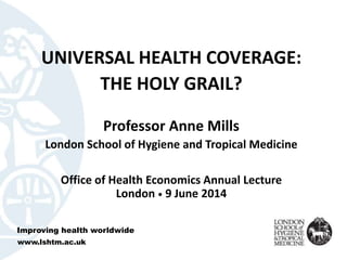 UNIVERSAL HEALTH COVERAGE:
THE HOLY GRAIL?
Professor Anne Mills
London School of Hygiene and Tropical Medicine
Office of Health Economics Annual Lecture
London • 9 June 2014
Improving health worldwide
www.lshtm.ac.uk
 