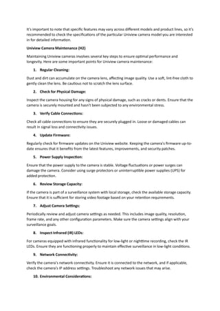 It's important to note that specific features may vary across different models and product lines, so it's
recommended to check the specifications of the particular Uniview camera model you are interested
in for detailed information.
Uniview Camera Maintenance (H2)
Maintaining Uniview cameras involves several key steps to ensure optimal performance and
longevity. Here are some important points for Uniview camera maintenance:
1. Regular Cleaning:
Dust and dirt can accumulate on the camera lens, affecting image quality. Use a soft, lint-free cloth to
gently clean the lens. Be cautious not to scratch the lens surface.
2. Check for Physical Damage:
Inspect the camera housing for any signs of physical damage, such as cracks or dents. Ensure that the
camera is securely mounted and hasn't been subjected to any environmental stress.
3. Verify Cable Connections:
Check all cable connections to ensure they are securely plugged in. Loose or damaged cables can
result in signal loss and connectivity issues.
4. Update Firmware:
Regularly check for firmware updates on the Uniview website. Keeping the camera's firmware up-to-
date ensures that it benefits from the latest features, improvements, and security patches.
5. Power Supply Inspection:
Ensure that the power supply to the camera is stable. Voltage fluctuations or power surges can
damage the camera. Consider using surge protectors or uninterruptible power supplies (UPS) for
added protection.
6. Review Storage Capacity:
If the camera is part of a surveillance system with local storage, check the available storage capacity.
Ensure that it is sufficient for storing video footage based on your retention requirements.
7. Adjust Camera Settings:
Periodically review and adjust camera settings as needed. This includes image quality, resolution,
frame rate, and any other configuration parameters. Make sure the camera settings align with your
surveillance goals.
8. Inspect Infrared (IR) LEDs:
For cameras equipped with infrared functionality for low-light or nighttime recording, check the IR
LEDs. Ensure they are functioning properly to maintain effective surveillance in low-light conditions.
9. Network Connectivity:
Verify the camera's network connectivity. Ensure it is connected to the network, and if applicable,
check the camera's IP address settings. Troubleshoot any network issues that may arise.
10. Environmental Considerations:
 