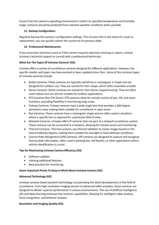 Ensure that the camera's operating environment is within its specified temperature and humidity
range. Cameras should be protected from extreme weather conditions when possible.
11. Backup Configuration:
Regularly backup the camera's configuration settings. This ensures that in the event of a reset or
replacement, you can quickly restore the camera to its previous state.
12. Professional Maintenance:
If you encounter technical issues or if the camera requires extensive cleaning or repairs, contact
Uniview's technical support or consult with a professional technician.
What Are The Types Of Uniview Camera? (H2)
Uniview offers a variety of surveillance cameras designed for different applications. However, the
specific models and types may have evolved or been updated since then. Some of the common types
of Uniview cameras include:
 Bullet Cameras: These cameras are typically cylindrical or rectangular in shape and are
designed for outdoor use. They are named for their shape, which often resembles a bullet.
 Dome Cameras: Dome cameras are named for their dome-shaped housing. They are often
used indoors but can also be suitable for outdoor applications.
 PTZ Cameras (Pan-Tilt-Zoom): PTZ cameras allow for remote control of pan, tilt, and zoom
functions, providing flexibility in monitoring large areas.
 Fisheye Cameras: Fisheye cameras have a wide-angle lens that provides a 360-degree
panoramic view, making them suitable for surveillance in open areas.
 Box Cameras: These cameras have a rectangular shape and are often used in situations
where a specific lens is required for a particular field of view.
 Network Cameras: Uniview offers IP cameras that are part of a network surveillance system.
These cameras can be connected to a network, allowing for remote access and monitoring.
 Thermal Cameras: Thermal cameras use infrared radiation to create images based on the
heat emitted by objects, making them suitable for low-light or total darkness conditions.
 License Plate Recognition (LPR) Cameras: LPR cameras are designed to capture and recognize
license plate information, often used in parking lots, toll booths, or other applications where
vehicle identification is crucial.
Tips for Maximizing Uniview Camera Efficiency (H2)
 Software updates
 Utilizing additional features
 Best practices for monitoring
Some Important Points To Keep In Mind About Uniview Camera (H2)
Advanced Technology (H2)
Uniview cameras boast excellent technology, incorporating the latest developments in the field of
surveillance. From high-resolution imaging sensors to advanced video analytics, these cameras are
designed to deliver superior performance in various environments. The use of Artificial Intelligence
(AI) and deep learning enhances the cameras' capabilities, allowing for intelligent video analysis,
facial recognition, and behavior analysis.
Resolution and Imaging Quality (H2)
 