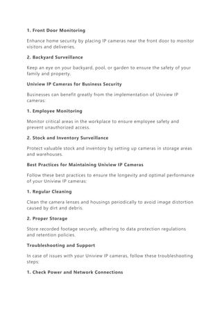 1. Front Door Monitoring
Enhance home security by placing IP cameras near the front door to monitor
visitors and deliveries.
2. Backyard Surveillance
Keep an eye on your backyard, pool, or garden to ensure the safety of your
family and property.
Uniview IP Cameras for Business Security
Businesses can benefit greatly from the implementation of Uniview IP
cameras:
1. Employee Monitoring
Monitor critical areas in the workplace to ensure employee safety and
prevent unauthorized access.
2. Stock and Inventory Surveillance
Protect valuable stock and inventory by setting up cameras in storage areas
and warehouses.
Best Practices for Maintaining Uniview IP Cameras
Follow these best practices to ensure the longevity and optimal performance
of your Uniview IP cameras:
1. Regular Cleaning
Clean the camera lenses and housings periodically to avoid image distortion
caused by dirt and debris.
2. Proper Storage
Store recorded footage securely, adhering to data protection regulations
and retention policies.
Troubleshooting and Support
In case of issues with your Uniview IP cameras, follow these troubleshooting
steps:
1. Check Power and Network Connections
 