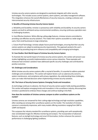 Uniview security camera systems are designed to seamlessly integrate with other security
technologies. This includes access control systems, alarm systems, and video management software.
This integration enhances the overall effectiveness of security measures, creating a cohesive and
interconnected security infrastructure.
V. Benefits of Choosing Uniview Security Camera System
a. Reliability and Durability: Uniview is synonymous with reliability and durability. Its security camera
systems are built to withstand various environmental conditions, ensuring continuous operation even
in challenging situations.
b. Cost-Effective Solutions: While offering cutting-edge features, Uniview remains committed to
providing cost-effective security solutions. This makes their systems accessible to a wide range of
users, from small businesses to large enterprises.
c. Future-Proof Technology: Uniview adopts future-proof technologies, ensuring that their security
camera systems can adapt to evolving security requirements. This approach protects the user's
investment by providing long-term relevance and compatibility with emerging technologies.
VI. Case Studies: Real-World Impact of Uniview Security Camera System
To illustrate the real-world impact of Uniview security camera systems, this section will present case
studies highlighting successful implementations across various industries. These examples will
showcase how Uniview's solutions have addressed specific security challenges and contributed to
positive outcomes.
VII. Challenges and Considerations
While Uniview security camera systems offer a myriad of benefits, it's essential to address potential
challenges and considerations. This section will explore factors such as cybersecurity concerns,
system maintenance, and compliance with privacy regulations. By understanding these challenges,
users can make informed decisions when implementing Uniview security solutions.
VIII. The Future of Security Camera Systems: Emerging Trends and Innovations
As technology continues to advance, the future of security camera system holds exciting possibilities.
This section will explore emerging trends and innovations in the surveillance industry, discussing how
Uniview is positioned to embrace these changes and continue leading in the field.
How does the resolution of Uniview cameras compare to other surveillance systems on the
market?
Uniview cameras are renowned for their cutting-edge technology and high-resolution capabilities,
often standing out among other surveillance systems on the market. The resolution of Uniview
cameras is consistently impressive, with many models offering resolutions ranging from 2MP to
12MP and beyond.
This surpasses the industry standard for surveillance systems, providing users with exceptionally
clear and detailed images for effective monitoring and analysis. The incorporation of advanced
features, such as starlight technology and smart IR illumination, further enhances the camera's
performance in challenging lighting conditions.
 