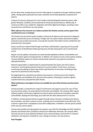 On the other hand, analog cameras transmit video signals in analog form through traditional coaxial
cables. Analog systems generally have lower resolution and limited capabilities compared to IP
systems.
Uniview's IP cameras, being part of a more modern and technologically advanced system, offer
greater flexibility, scalability, and the potential for enhanced security features. Additionally, IP
cameras are often more suitable for integration with other digital technologies, providing a more
comprehensive and efficient security solution.
What cybersecurity measures are in place to protect the Uniview security camera system from
unauthorized access or hacking?
The Uniview security camera system employs a robust set of cybersecurity measures to safeguard
against unauthorized access and hacking. To begin with, the system utilizes advanced encryption
protocols to secure data transmission, ensuring that sensitive information remains confidential and
protected from interception.
Access controls are implemented through multi-factor authentication, requiring users to provide
multiple forms of identification before gaining entry, thereby reducing the risk of unauthorized
access.
Regular security updates and patches are systematically deployed to address vulnerabilities and
fortify the system against emerging threats. In addition, the Uniview security camera system employs
intrusion detection systems to monitor and promptly respond to any suspicious activities or
attempted breaches.
Network segmentation is implemented to compartmentalize the system and restrict lateral
movement, minimizing the potential impact of a security incident. Furthermore, continuous
monitoring and auditing of system logs enable rapid detection of anomalies, facilitating timely
responses to potential security breaches.
By integrating these comprehensive cybersecurity measures, Uniview ensures the integrity,
confidentiality, and availability of its security camera system, enhancing its resilience against
unauthorized access and potential cyber threats.
What maintenance and support services are available for users of the Uniview security camera
system?
Uniview provides a comprehensive range of maintenance and support services for users of their
security camera system, ensuring optimal functionality and reliability. The company offers regular
software updates and firmware upgrades to enhance system performance and address potential
vulnerabilities, keeping the technology up-to-date with the latest advancements in security.
In addition, Uniview extends technical support through various channels, including online forums,
documentation, and direct customer service, enabling users to troubleshoot issues efficiently. Their
customer support team is equipped to assist with configuration, installation, and any queries related
to the security camera system.
Uniview also provides training programs to empower users with the knowledge and skills needed to
operate and maintain their surveillance infrastructure effectively. Moreover, the company offers
warranty services to cover potential hardware issues, demonstrating a commitment to customer
satisfaction and long-term reliability for users relying on Uniview's security solutions.
Final Thoughts
 