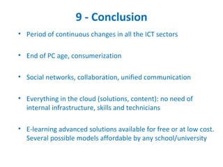 9 - Conclusion
• Period of continuous changes in all the ICT sectors

• End of PC age, consumerization

• Social networks, collaboration, unified communication

• Everything in the cloud (solutions, content): no need of
  internal infrastructure, skills and technicians

• E-learning advanced solutions available for free or at low cost.
  Several possible models affordable by any school/university
 