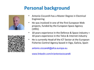 Personal background
 •   Antonio Ciccarelli has a Master Degree in Electrical
     Engineering
 •   He was involved in one of the first European Web
     projects, funded by the European Space Agency
     (1991)
 •   10 years experience in the Defence & Space industry +
     10 years experience in the Telco & Internet industry
 •   He is currently Head of the ICT Sector at the European
     Fisheries Control Agency based in Vigo, Galicia, Spain

     antonio.ciccarelli@efca.europa.eu

     www.linkedin.com/in/antoniociccarelli
 