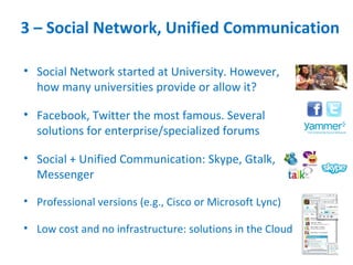 3 – Social Network, Unified Communication

• Social Network started at University. However,
  how many universities provide or allow it?

• Facebook, Twitter the most famous. Several
  solutions for enterprise/specialized forums

• Social + Unified Communication: Skype, Gtalk,
  Messenger

• Professional versions (e.g., Cisco or Microsoft Lync)

• Low cost and no infrastructure: solutions in the Cloud
 