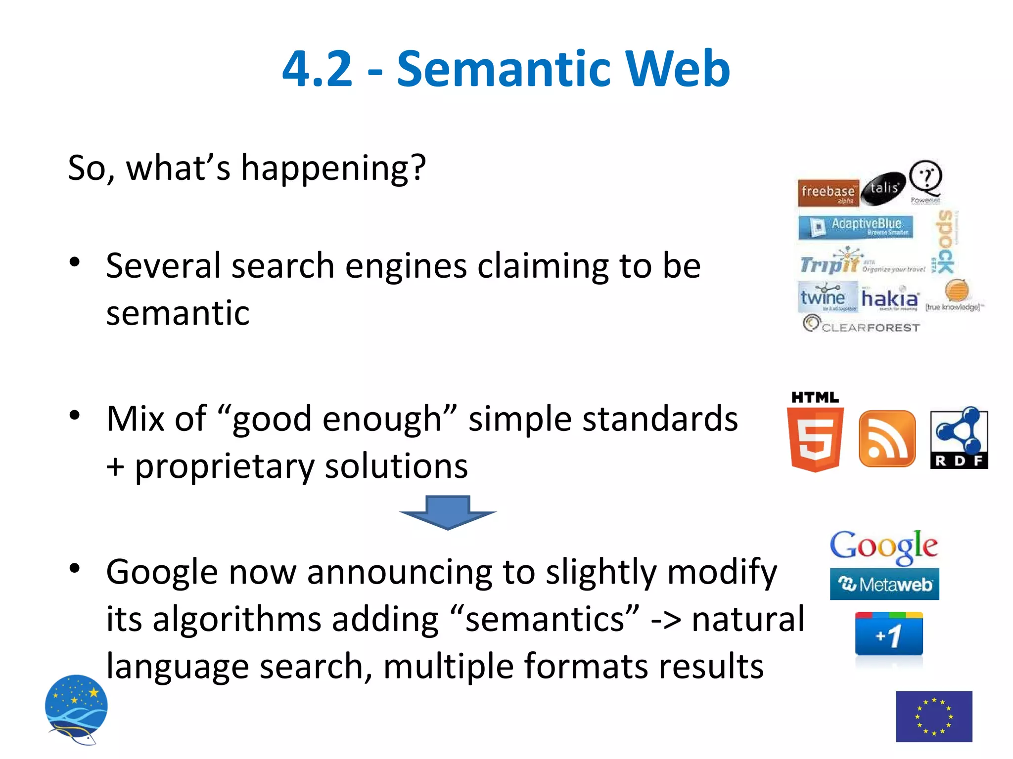 4.2 - Semantic Web So, what’s happening? Several search engines claiming to be semantic Mix of “good enough” simple standards  + proprietary solutions Google now announcing to slightly modify its algorithms adding “semantics” -> natural language search, multiple formats results 