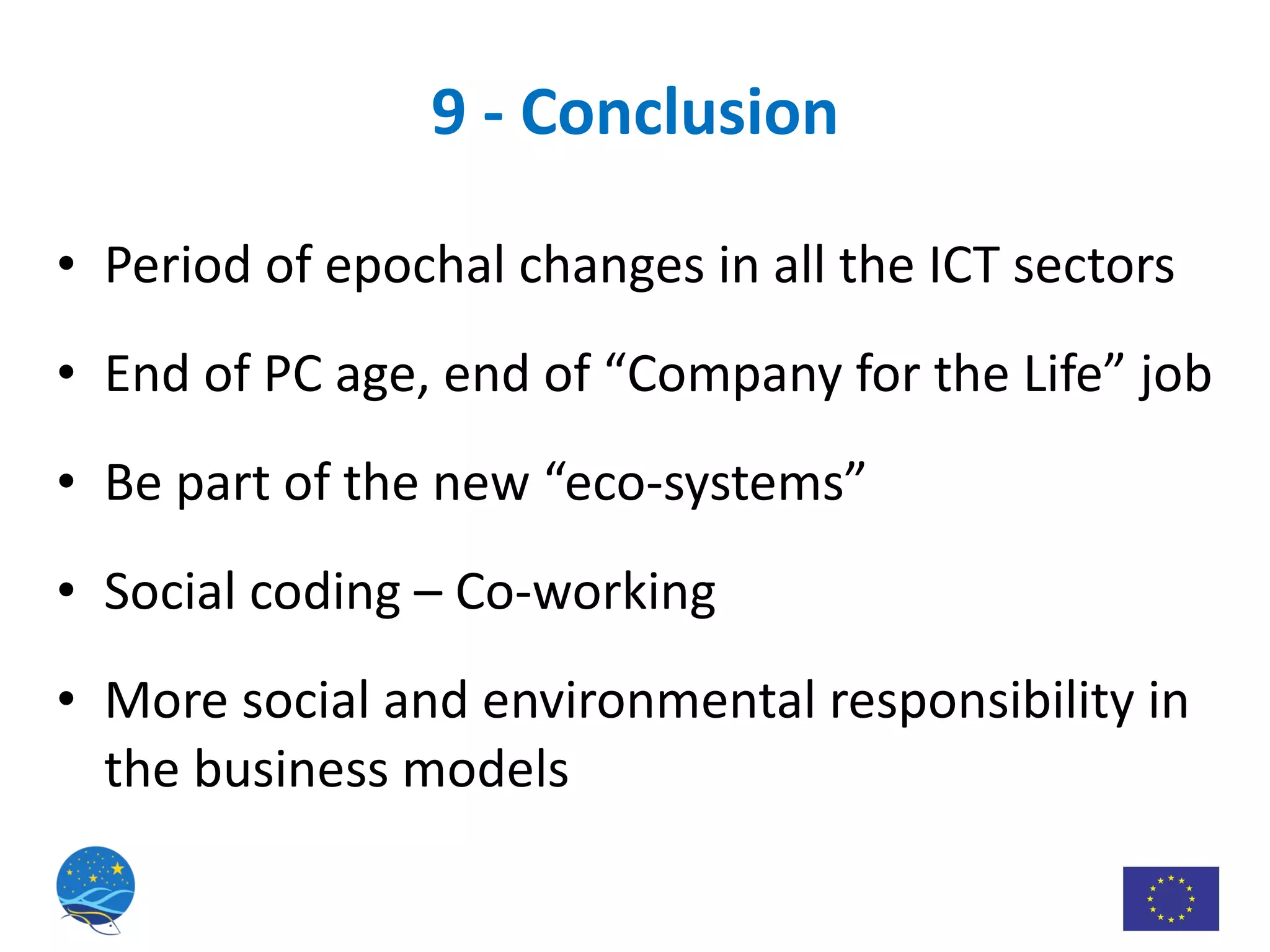 9 - Conclusion Period of epochal changes in all the ICT sectors End of PC age, end of “Company for the Life” job Be part of the new “eco-systems” Social coding – Co-working More social and environmental responsibility in the business models 