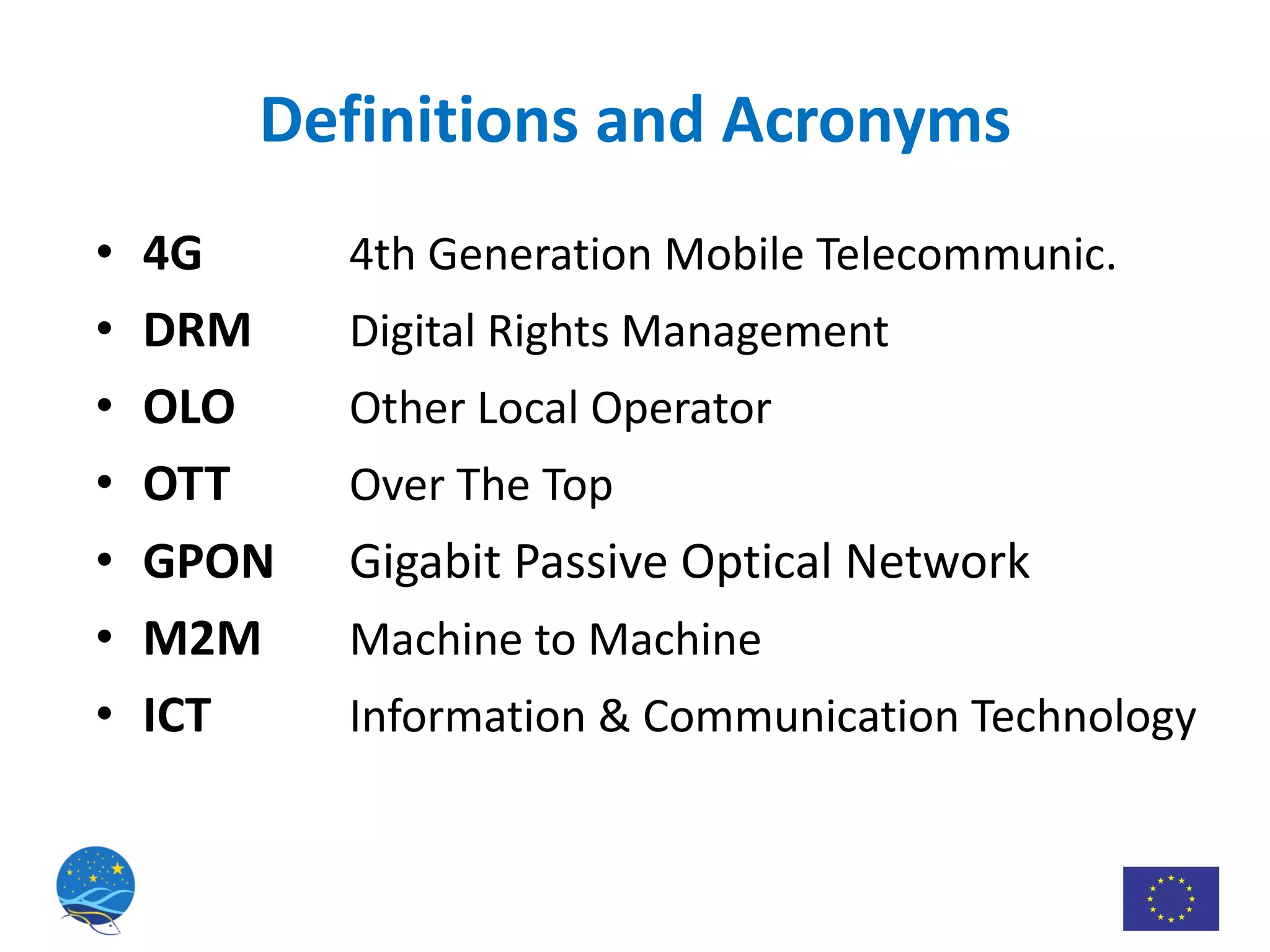 Definitions and Acronyms 4G 4th Generation Mobile Telecommunic. DRM Digital Rights Management OLO Other Local Operator OTT Over The Top GPON Gigabit Passive Optical Network M2M Machine to Machine ICT Information & Communication Technology 