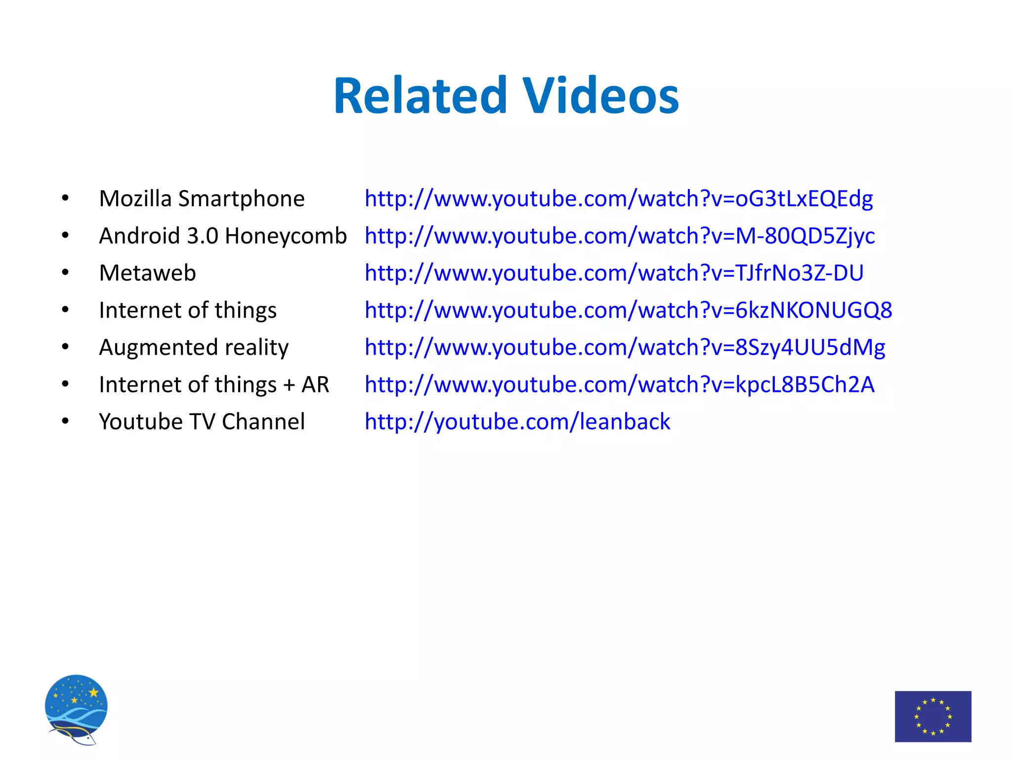 Related Videos Mozilla Smartphone http://www.youtube.com/watch?v=oG3tLxEQEdg Android 3.0 Honeycomb http://www.youtube.com/watch?v=M-80QD5Zjyc Metaweb http://www.youtube.com/watch?v=TJfrNo3Z-DU Internet of things http://www.youtube.com/watch?v=6kzNKONUGQ8 Augmented reality http://www.youtube.com/watch?v=8Szy4UU5dMg Internet of things + AR http://www.youtube.com/watch?v=kpcL8B5Ch2A Youtube TV Channel http://youtube.com/leanback 