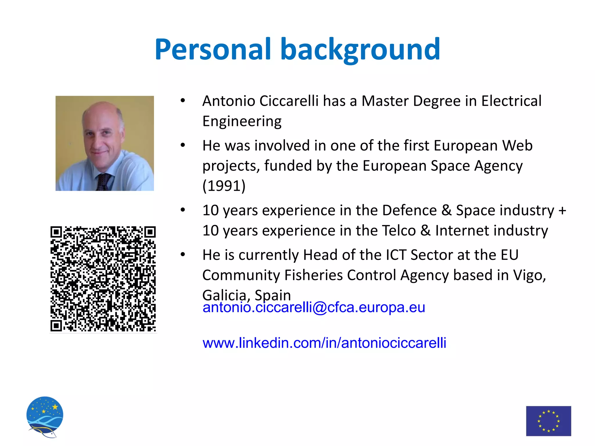 Personal background Antonio Ciccarelli has a Master Degree in Electrical Engineering He was involved in one of the first European Web projects, funded by the European Space Agency (1991)  10 years experience in the Defence & Space industry + 10 years experience in the Telco & Internet industry He is currently Head of the ICT Sector at the EU Community Fisheries Control Agency based in Vigo, Galicia, Spain [email_address]   www.linkedin.com/in/antoniociccarelli 